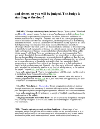 and sisters, or you will be judged. The Judge is
standing at the door!
BAR ES, "Grudge not one against another - Margin, “groan, grieve.” The Greek
word (στενάζω stenazō) means, “to sigh, to groan,” as of persons in distress, Rom_8:23;
and then to sigh or groan through impatience, fretfulness, ill-humor; and hence “to
murmur, to find fault, to complain.” The exact idea here is, not that of grudging in the
sense of dissatisfaction with what others possess, or of being envious; it is that of being
fretful and impatient - or, to use a common word which more exactly expresses the sense
that of grumbling. This may arise from many causes; either because others have
advantages which we have not, and we are discontented and unhappy, as if it were wrong
in them to have such enjoyments; or because we, without reason, suppose they intend to
slight and neglect us; or because we are ready to take offence at any little thing, and to
“pick a quarrel” with them. There are some persons who are always grumbling. They
have a sour, dissatisfied, discontented temper; they see no excellence in other persons;
they are displeased that others are more prospered, honored, and beloved than they are
themselves; they are always complaining of what others do, not because they are injured,
but because others seem to them to be weak and foolish; they seem to feel that it
becomes them to complain if everything is not done precisely as in their estimation it
should be. It is needless to say that this spirit - the offspring of pride - will make any man
lead a wretched life; and equally needless to say that it is wholly contrary to the spirit of
the gospel. Compare Luk_3:14; Phi_4:11; 1Ti_6:8; Heb_13:5.
Lest ye be condemned - That is, for judging others with this spirit - for this spirit is
in fact judging them. Compare the notes at Mat_7:1.
Behold, the judge standeth before the door - The Lord Jesus, who is soon to
come to judge the world. See Jam_5:8. He is, as it were, even now approaching the door
- so near that he can hear all that you say.
CLARKE, "Grudge not - Μη στεναζετε· Groan not; grumble not; do not murmur
through impatience; and let not any ill treatment which you receive, induce you to vent
your feelings in imprecations against your oppressors. Leave all this in the hands of God.
Lest ye be condemned - By giving way to a spirit of this kind, you will get under the
condemnation of the wicked.
The judge standeth before the door - His eye is upon every thing that is wrong in
you, and every wrong that is done to you; and he is now entering into judgment with
your oppressors.
GILL, "Grudge not one against another, brethren,.... On account of any
happiness, temporal or spiritual, which another enjoys; do not inwardly repine at it; or
secretly sigh and groan in an envious manner at it, though nothing may be said, as the
word used signifies; much less complain of, accuse, and condemn one another, or
 