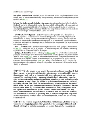 meditate and seek revenge:
lest ye be condemned; hereafter, at the bar of Christ, by the Judge of the whole earth,
who is privy to the secret murmurings and grumblings, and the envious sighs and groans
of men; see Mat_7:1
behold the judge standeth before the door; there is another that judgeth, who is
the Lord, and he is at hand; he is just at the door; a little while and he will come, and not
tarry; which may refer not to Christ's coming to destroy Jerusalem, but to his second
coming to judgment, which will be quickly; for the Gospel times are the last times; there
will be no other age; at the end of this, Christ will come.
JAMISO , "Grudge not — rather “Murmur not”; “grumble not.” The Greek is
literally, “groan”: a half-suppressed murmur of impatience and harsh judgment, not
uttered aloud or freely. Having exhorted them to patience in bearing wrongs from the
wicked, he now exhorts them to a forbearing spirit as to the offenses given by brethren.
Christians, who bear the former patiently, sometimes are impatient at the latter, though
much less grievous.
lest ... condemned — The best manuscript authorities read, “judged.” James refers
to Mat_7:1, “Judge not lest ye be judged.” To “murmur against one another” is virtually
to judge, and so to become liable to be judged.
judge ... before the door — referring to Mat_24:33. The Greek is the same in both
passages, and so ought to be translated here as there, “doors,” plural. The phrase means
“near at hand” (Gen_4:7), which in the oldest interpretations [Targums of Jonathan and
Jerusalem] is explained, “thy sin is reserved unto the judgment of the world to come.”
Compare “the everlasting doors” (Psa_24:7, whence He shall come forth). The Lord’s
coming to destroy Jerusalem is primarily referred to; and ultimately, His coming again
visibly to judgment.
CALVI , "9Grudge not, or, groan not. As the complaints of many were heard, that
they were more severely treated than others, this passage is so explained by some, as
though James bade each to be contented with his own lot, not to envy others, nor
grudge if the condition of others was more tolerable. But I take another view; for
after having spoken of the unhappiness of those who distress good and quiet men by
their tyranny, he now exhorts the faithful to be just towards one another and ready
to pass by offenses. That this is the real meaning may be gathered from the reason
that is added: Be not querulous one against another; lest ye be condemned. We may,
indeed, groan, when any evil torments us; but he means an accusing groan, when
one expostulates with the Lord against another. And he declares that thus they
would all be condemned, because there is no one who does not offend his brethren,
and afford them an occasion of groaning. ow, if everyone complained, they would
all have accused one another; for no one was so innocent, that he did not do some
harm to others.
God will be the common judge of all. What, then, will be the case, but that every one
who seeks to bring judgment on others, must allow the same against himself; and
thus all will be given up to the same ruin. Let no one, then, ask for vengeance on
 