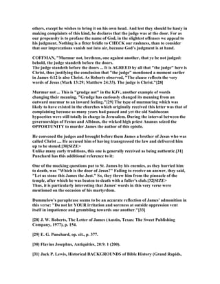 others, except he wishes to bring it on his own head. And lest they should be hasty in
making complaints of this kind, he declares that the judge was at the door. For as
our propensity is to profane the name of God, in the slightest offenses we appeal to
his judgment. othing is a fitter bridle to CHECK our rashness, than to consider
that our imprecations vanish not into air, because God’s judgment is at hand.
COFFMA , "Murmur not, brethren, one against another, that ye be not judged:
behold, the judge standeth before the doors.
The judge standeth before the doors ... It is AGREED by all that "the judge" here is
Christ, thus justifying the conclusion that "the judge" mentioned a moment earlier
in James 4:12 is also Christ. As Roberts observed, "The clause reflects the very
words of Jesus (Mark 13:29; Matthew 24:33). The judge is Christ."[28]
Murmur not ... This is "grudge not" in the KJV, another example of words
changing their meaning. "Grudge has curiously changed its meaning from an
outward murmur to an inward feeling."[29] The type of murmuring which was
likely to have existed in the churches which originally received this letter was that of
complaining because so many years had passed and yet the old Sadducean
hypocrites were still totally in charge in Jerusalem. During the interval between the
governorships of Festus and Albinus, the wicked high priest Ananus seized the
OPPORTU ITY to murder James the author of this epistle.
He convened the judges and brought before them James a brother of Jesus who was
called Christ .... He accused him of having transgressed the law and delivered him
up to be stoned.[30]SIZE>
Unlike many early traditions, this one is generally received as being authentic.[31]
Punchard has this additional reference to it:
One of the mocking questions put to St. James by his enemies, as they hurried him
to death, was "Which is the door of Jesus?" Failing to receive an answer, they said,
"Let us stone this James the Just." So, they threw him from the pinnacle of the
temple, after which he was beaten to death with a fuller's club.[32]SIZE>
Thus, it is particularly interesting that James' words in this very verse were
mentioned on the occasion of his martyrdom.
Dummelow's paraphrase seems to be an accurate reflection of James' admonition in
this verse: "Do not let YOUR irritation and soreness at outside oppression vent
itself in impatience and grumbling towards one another."[33]
[28] J. W. Roberts, The Letter of James (Austin, Texas: The Sweet Publishing
Company, 1977), p. 154.
[29] E. G. Punchard, op. cit., p. 377.
[30] Flavius Josephus, Antiquities, 20:9. 1 (200).
[31] Jack P. Lewis, Historical BACKGROU DS of Bible History (Grand Rapids,
 