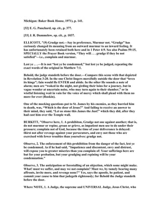 Michigan: Baker Book House, 1971), p. 141.
[32] E. G. Punchard, op. cit., p. 377.
[33] J. R. Dummelow, op. cit., p. 1037.
ELLICOTT, "(9) Grudge not.—Say in preference, Murmur not. “Grudge” has
curiously changed its meaning from an outward murmur to an inward feeling. It
has unfortunately been retained both here and in 1 Peter 4:9. See also Psalms 59:15,
SPECIALLY the Prayer Book version, “They will . . . grudge if they be not
satisfied”—i.e., complain and murmur.
Lest ye . . .—It is not “lest ye be condemned,” but lest ye be judged, repeating the
exact words of the original in Matthew 7:1.
Behold, the judge standeth before the door.—Compare this scene with that depicted
in Revelation 3:20. In the one Christ lingers mercifully outside the door that “loves
its hinge”; fain would He E TER and abide. In the other He sounds a note of
alarm; men are “waked in the night, not girding their loins for a journey, but in
vague wonder at uncertain noise, who may turn again to their slumber,” or in
wistful listening wait in vain for the voice of mercy which shall plead with them no
more for ever (Ruskin).
One of the mocking questions put to St. James by his enemies, as they hurried him
to death, was, “Which is the door of Jesus?” And failing to receive an answer to
their mind, they said, “Let us stone this James the Just!” which they did, after they
had cast him over the Temple wall.
BURKITT, "Observe here, 1. A prohibiton, Grudge not one against another; that is,
do not murmur or repine, groan or grieve, as impatient men use to do under their
pressure; complain not of God, because the time of your deliverance is delayed:
thirst not after revenge against your persecutors, and envy not those who are
exercised with fewer troubles than yourselves: grudge not.
Observe, 2. The enforcement of this prohibition from the danger of the fact, lest ye
be condemned. As if he had said, "Impatience and discontent, envy and distrust,
will expose you to greater miseries than you complain of: Your sufferings here are
but for your probation, but your grudging and repining will be your
condemnation."
Observe, 3. The anticipation or forestalling of an objection, which some might make.
What! must we suffer, and may we not complain? Must we, by tamely bearing many
affronts, invite more, and revenge none?" Yes, says the apostle, be patient, and
commit your cause to him that judegeth righteously; for Behold the Judge standeth
before the door.
Where OTE, 1. A Judge, the supreme and U IVERSAL Judge, Jesus Christ, who
 