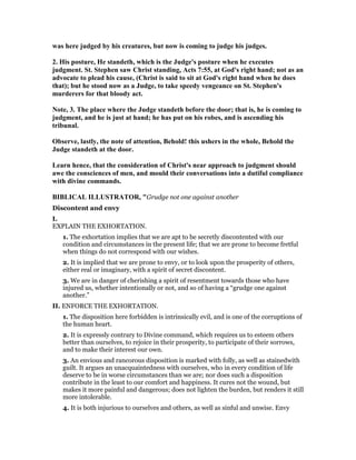was here judged by his creatures, but now is coming to judge his judges.
2. His posture, He standeth, which is the Judge's posture when he executes
judgment. St. Stephen saw Christ standing, Acts 7:55, at God's right hand; not as an
advocate to plead his cause, (Christ is said to sit at God's right hand when he does
that); but he stood now as a Judge, to take speedy vengeance on St. Stephen's
murderers for that bloody act.
ote, 3. The place where the Judge standeth before the door; that is, he is coming to
judgment, and he is just at hand; he has put on his robes, and is ascending his
tribunal.
Observe, lastly, the note of attention, Behold! this ushers in the whole, Behold the
Judge standeth at the door.
Learn hence, that the consideration of Christ's near approach to judgment should
awe the consciences of men, and mould their conversations into a dutiful compliance
with divine commands.
BIBLICAL ILLUSTRATOR, "Grudge not one against another
Discontent and envy
I.
EXPLAIN THE EXHORTATION.
1. The exhortation implies that we are apt to be secretly discontented with our
condition and circumstances in the present life; that we are prone to become fretful
when things do not correspond with our wishes.
2. It is implied that we are prone to envy, or to look upon the prosperity of others,
either real or imaginary, with a spirit of secret discontent.
3. We are in danger of cherishing a spirit of resentment towards those who have
injured us, whether intentionally or not, and so of having a “grudge one against
another.”
II. ENFORCE THE EXHORTATION.
1. The disposition here forbidden is intrinsically evil, and is one of the corruptions of
the human heart.
2. It is expressly contrary to Divine command, which requires us to esteem others
better than ourselves, to rejoice in their prosperity, to participate of their sorrows,
and to make their interest our own.
3. An envious and rancorous disposition is marked with folly, as well as stainedwith
guilt. It argues an unacquaintedness with ourselves, who in every condition of life
deserve to be in worse circumstances than we are; nor does such a disposition
contribute in the least to our comfort and happiness. It cures not the wound, but
makes it more painful and dangerous; does not lighten the burden, but renders it still
more intolerable.
4. It is both injurious to ourselves and others, as well as sinful and unwise. Envy
 