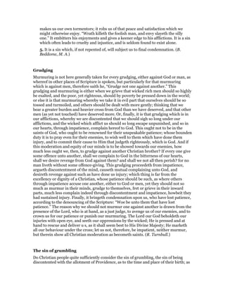 makes us our own tormentors; it robs us of that peace and satisfaction which we
might otherwise enjoy. “Wrath killeth the foolish man, and envy slayeth the silly
one.” It embitters his enjoyments and gives a keener edge to his afflictions. It is a sin
which often leads to cruelty and injustice, and is seldom found to exist alone.
5. It is a sin which, if not repented of, will subject us to final condemnation. (B.
Beddome, M. A.)
Grudging
Murmuring is not here generally taken for every grudging, either against God or man, as
whereof in other places of Scripture is spoken, but particularly for that murmuring
which is against men, therefore saith he, “Grudge not one against another.” This
grudging and murmuring is either when we grieve that wicked rich men should so highly
be exalted, and the poor, yet righteous, should by poverty be pressed down in the world;
or else it is that murmuring whereby we take it in evil part that ourselves should be so
tossed and turmoiled, and others should be dealt with more gently; thinking that we
bear a greater burden and heavier cross from God than we have deserved, and that other
men (as yet not touched) have deserved more. Or, finally, it is that grudging which is in
our afflictions, whereby we are discontented that we should sigh so long under our
afflictions, and the wicked which afflict us should so long escape unpunished, and so in
our hearts, through impatience, complain hereof to God. This ought not to be in the
saints of God, who ought to be renowned for their unspeakable patience; whose bounden
duty it is to pray even for their enemies, to wish well to them which have done them
injury, and to commit their cause to Him that judgeth righteously, which is God. And if
this moderation and equity of our minds is to be showed towards our enemies, how
much less ought we, then, to grudge against another Christian brother? If every one give
some offence unto another, shall we complain to God in the bitterness of our hearts,
shall we desire revenge from God against them? and shall we not all then perish? for no
man liveth without some offence-giving. This grudging proceedeth from impatience,
argueth discontentment of the mind, causeth mutual complaining unto God, and
desireth revenge against such as have done us injury; which thing is far from the
excellency or dignity of a Christian, whose patience should be such, as where others
through impatience accuse one another, either to God or men, yet they should not so
much as murmur in their minds, grudge to themselves, fret or grieve in their inward
parts, much less complain indeed through discontentment and impatience, howbeit they
had sustained injury. Finally, it bringeth condemnation upon us, who have lost patience,
according to the denouncing of the Scripture: “Woe be unto them that have lost
patience.” The reason why we should not murmur one against another is drawn from the
presence of the Lord, who is at hand, as a just judge, to avenge us of our enemies, and to
crown us for our patience or punish our murmuring. The Lord our God beholdeth our
injuries with open eye, and seeth our oppressions by the wicked; He is pressed and at
hand to rescue and deliver u s, as it shall seem best to His Divine Majesty; He marketh
all our behaviour under the cross; let us not, therefore, be impatient, neither murmur,
but therein show all Christian moderation as becometh saints. (R. Turnbull.)
The sin of grumbling
Do Christian people quite sufficiently consider the sin of grumbling, the sin of being
discontented with the allotment of Providence, as to the time and place of their birth; as
 