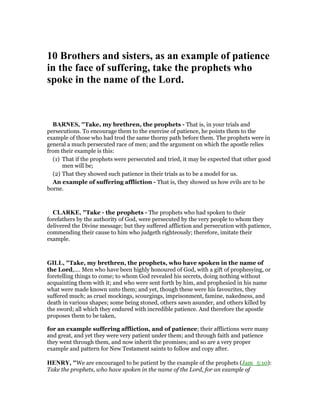 10 Brothers and sisters, as an example of patience
in the face of suffering, take the prophets who
spoke in the name of the Lord.
BAR ES, "Take, my brethren, the prophets - That is, in your trials and
persecutions. To encourage them to the exercise of patience, he points them to the
example of those who had trod the same thorny path before them. The prophets were in
general a much persecuted race of men; and the argument on which the apostle relies
from their example is this:
(1) That if the prophets were persecuted and tried, it may be expected that other good
men will be;
(2) That they showed such patience in their trials as to be a model for us.
An example of suffering affliction - That is, they showed us how evils are to be
borne.
CLARKE, "Take - the prophets - The prophets who had spoken to their
forefathers by the authority of God, were persecuted by the very people to whom they
delivered the Divine message; but they suffered affliction and persecution with patience,
commending their cause to him who judgeth righteously; therefore, imitate their
example.
GILL, "Take, my brethren, the prophets, who have spoken in the name of
the Lord,.... Men who have been highly honoured of God, with a gift of prophesying, or
foretelling things to come; to whom God revealed his secrets, doing nothing without
acquainting them with it; and who were sent forth by him, and prophesied in his name
what were made known unto them; and yet, though these were his favourites, they
suffered much; as cruel mockings, scourgings, imprisonment, famine, nakedness, and
death in various shapes; some being stoned, others sawn asunder, and others killed by
the sword; all which they endured with incredible patience. And therefore the apostle
proposes them to be taken,
for an example suffering affliction, and of patience; their afflictions were many
and great, and yet they were very patient under them; and through faith and patience
they went through them, and now inherit the promises; and so are a very proper
example and pattern for New Testament saints to follow and copy after.
HE RY, "We are encouraged to be patient by the example of the prophets (Jam_5:10):
Take the prophets, who have spoken in the name of the Lord, for an example of
 