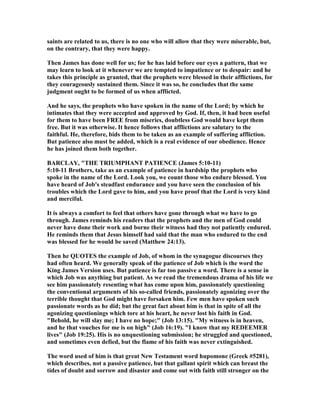 saints are related to us, there is no one who will allow that they were miserable, but,
on the contrary, that they were happy.
Then James has done well for us; for he has laid before our eyes a pattern, that we
may learn to look at it whenever we are tempted to impatience or to despair: and he
takes this principle as granted, that the prophets were blessed in their afflictions, for
they courageously sustained them. Since it was so, he concludes that the same
judgment ought to be formed of us when afflicted.
And he says, the prophets who have spoken in the name of the Lord; by which he
intimates that they were accepted and approved by God. If, then, it had been useful
for them to have been FREE from miseries, doubtless God would have kept them
free. But it was otherwise. It hence follows that afflictions are salutary to the
faithful. He, therefore, bids them to be taken as an example of suffering affliction.
But patience also must be added, which is a real evidence of our obedience. Hence
he has joined them both together.
BARCLAY, "THE TRIUMPHA T PATIE CE (James 5:10-11)
5:10-11 Brothers, take as an example of patience in hardship the prophets who
spoke in the name of the Lord. Look you, we count those who endure blessed. You
have heard of Job's steadfast endurance and you have seen the conclusion of his
troubles which the Lord gave to him, and you have proof that the Lord is very kind
and merciful.
It is always a comfort to feel that others have gone through what we have to go
through. James reminds his readers that the prophets and the men of God could
never have done their work and borne their witness had they not patiently endured.
He reminds them that Jesus himself had said that the man who endured to the end
was blessed for he would be saved (Matthew 24:13).
Then he QUOTES the example of Job, of whom in the synagogue discourses they
had often heard. We generally speak of the patience of Job which is the word the
King James Version uses. But patience is far too passive a word. There is a sense in
which Job was anything but patient. As we read the tremendous drama of his life we
see him passionately resenting what has come upon him, passionately questioning
the conventional arguments of his so-called friends, passionately agonizing over the
terrible thought that God might have forsaken him. Few men have spoken such
passionate words as he did; but the great fact about him is that in spite of all the
agonizing questionings which tore at his heart, he never lost his faith in God.
"Behold, he will slay me; I have no hope;" (Job 13:15). "My witness is in heaven,
and he that vouches for me is on high" (Job 16:19). "I know that my REDEEMER
lives" (Job 19:25). His is no unquestioning submission; he struggled and questioned,
and sometimes even defied, but the flame of his faith was never extinguished.
The word used of him is that great ew Testament word hupomone (Greek #5281),
which describes, not a passive patience, but that gallant spirit which can breast the
tides of doubt and sorrow and disaster and come out with faith still stronger on the
 