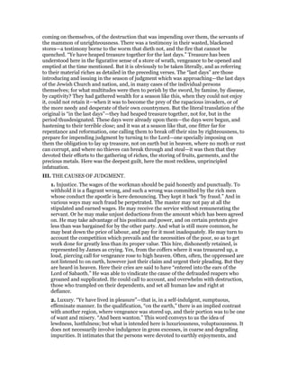 coming on themselves, of the destruction that was impending over them, the servants of
the mammon of unrighteousness. There was a testimony in their wasted, blackened
stores—a testimony borne to the worm that dieth not, and the fire that cannot be
quenched. “Ye have heaped treasure together for the last days.” Treasure has been
understood here in the figurative sense of a store of wrath, vengeance to be opened and
emptied at the time mentioned. But it is obviously to be taken literally, and as referring
to their material riches as detailed in the preceding verses. The “last days” are those
introducing and issuing in the season of judgment which was approaching—the last days
of the Jewish Church and nation, and, in many cases of the individual persons
themselves; for what multitudes were then to perish by the sword, by famine, by disease,
by captivity? They had gathered wealth for a season like this, when they could not enjoy
it, could not retain it—when it was to become the prey of the rapacious invaders, or of
the more needy and desperate of their own countrymen. But the literal translation of the
original is “in the last days”—they had heaped treasure together, not for, but in the
period thusdesignated. These days were already upon them—the days were begun, and
hastening to their terrible close; and it was at a season like that, one fitter far for
repentance and reformation, one calling them to break off their sins by righteousness, to
prepare for impending judgment by turning to the Lord—one specially imposing on
them the obligation to lay up treasure, not on earth but in heaven, where no moth or rust
can corrupt, and where no thieves can break through and steal—it was then that they
devoted their efforts to the gathering of riches, the storing of fruits, garments, and the
precious metals. Here was the deepest guilt, here the most reckless, unprincipled
infatuation.
III. THE CAUSES OF JUDGMENT.
1. Injustice. The wages of the workman should be paid honestly and punctually. To
withhold it is a flagrant wrong, and such a wrong was committed by the rich men
whose conduct the apostle is here denouncing. They kept it back “by fraud.” And in
various ways may such fraud be perpetrated. The master may not pay at all the
stipulated and earned wages. He may receive the service without remunerating the
servant. Or he may make unjust deductions from the amount which has been agreed
on. He may take advantage of his position and power, and on certain pretexts give
less than was bargained for by the other party. And what is still more common, he
may beat down the price of labour, and pay for it most inadequately. He may turn to
account the competition which prevails and the necessities of the poor, so as to get
work done for greatly less than its proper value. This hire, dishonestly retained, is
represented by James as crying. Yes, from the coffers where it was treasured up, a
loud, piercing call for vengeance rose to high heaven. Often, often, the oppressed are
not listened to on earth, however just their claim and urgent their pleading. But they
are heard in heaven. Here their cries are said to have “entered into the ears of the
Lord of Sabaoth.” He was able to vindicate the cause of the defrauded reapers who
groaned and supplicated. He could call to account, and overwhelm with destruction,
those who trampled on their dependents, and set all human law and right at
defiance.
2. Luxury. “Ye have lived in pleasure”—that is, in a self-indulgent, sumptuous,
effeminate manner. In the qualification, “on the earth,” there is an implied contrast
with another region, where vengeance was stored up, and their portion was to be one
of want and misery. “And been wanton.” This word conveys to us the idea of
lewdness, lustfulness; but what is intended here is luxuriousness, voluptuousness. It
does not necessarily involve indulgence in gross excesses, in coarse and degrading
impurities. It intimates that the persons were devoted to earthly enjoyments, and
 