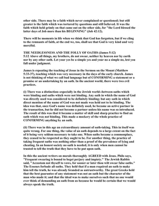 other side. There may be a faith which never complained or questioned; but still
greater is the faith which was tortured by questions and still believed. It was the
faith which held grimly on that came out on the other side, for "the Lord blessed the
latter days of Job more than his BEGI I G" (Job 42:12).
There will be moments in life when we think that God has forgotten, but if we cling
to the remnants of faith, at the end we, too, shall see that God is very kind and very
merciful.
THE EEDLESS ESS A D THE FOLLY OF OATHS (James 5:12)
5:12 Above all things, my brothers, do not swear, neither by heaven nor by earth
nor by any other oath. Let your yes be a simple yes and your no a simple no, lest you
fall under judgment.
James is repeating the teaching of Jesus in the Sermon on the Mount (Matthew
5:33-37), teaching which was very necessary in the days of the early church. James
is not thinking of what we call bad language but of CO FIRMI G a statement or a
promise or an undertaking by an oath. In the ancient world, there were two evil
practices.
(i) There was a distinction--especially in the Jewish world--between oaths which
were binding and oaths which were not binding. Any oath in which the name of God
was directly used was considered to be definitely binding; but any oath in which
direct mention of the name of God was not made was held not to be binding. The
idea was that, once God's name was definitely used, he became an active partner in
the transaction, but he did not become a partner unless his name was so introduced.
The result of this was that it became a matter of skill and sharp practice to find an
oath which was not binding. This made a mockery of the whole practice of
CO FIRMI G anything by an oath.
(ii) There was in this age an extraordinary amount of oath-taking. This in itself was
quite wrong. For one thing, the value of an oath depends to a large extent on the fact
of it being very seldom necessary to take one. When oaths became a commonplace,
they ceased to be respected as they ought to be. For another thing, the practice of
taking frequent oaths was nothing other than a proof of the prevalence of lying and
cheating. In an honest society no oath is needed; it is only when men cannot be
trusted to tell the truth that they have to be put upon oath.
In this the ancient writers on morals thoroughly AGREED with Jesus. Philo says,
"Frequent swearing is bound to beget perjury and impiety." The Jewish Rabbis
said, "Accustom not thyself to vows, for sooner or later thou wilt swear false oaths."
The Essenes forbade all oaths. They held that if a man required an oath to make
him tell the truth, he was already branded as untrustworthy. The great Greeks held
that the best guarantee of any statement was not an oath but the character of the
man who made it; and that the ideal was to make ourselves such that no one would
ever think of demanding an oath from us because he would be certain that we would
always speak the truth.
 