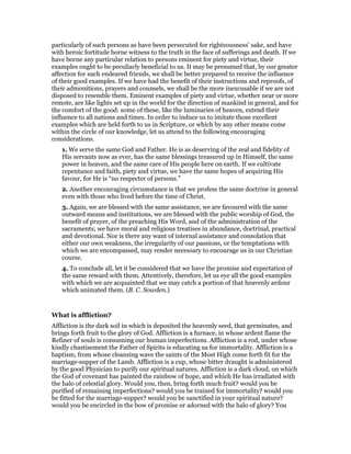 particularly of such persons as have been persecuted for righteousness’ sake, and have
with heroic fortitude borne witness to the truth in the face of sufferings and death. If we
have borne any particular relation to persons eminent for piety and virtue, their
examples ought to be peculiarly beneficial to us. It may be presumed that, by our greater
affection for such endeared friends, we shall be better prepared to receive the influence
of their good examples. If we have had the benefit of their instructions and reproofs, of
their admonitions, prayers and counsels, we shall be the more inexcusable if we are not
disposed to resemble them. Eminent examples of piety and virtue, whether near or more
remote, are like lights set up in the world for the direction of mankind in general, and for
the comfort of the good: some of these, like the luminaries of heaven, extend their
influence to all nations and times. In order to induce us to imitate those excellent
examples which are held forth to us in Scripture, or which by any other means come
within the circle of our knowledge, let us attend to the following encouraging
considerations.
1. We serve the same God and Father. He is as deserving of the zeal and fidelity of
His servants now as ever, has the same blessings treasured up in Himself, the same
power in heaven, and the same care of His people here on earth. If we cultivate
repentance and faith, piety and virtue, we have the same hopes of acquiring His
favour, for He is “no respecter of persons.”
2. Another encouraging circumstance is that we profess the same doctrine in general
even with those who lived before the time of Christ.
3. Again, we are blessed with the same assistance, we are favoured with the same
outward means and institutions, we are blessed with the public worship of God, the
benefit of prayer, of the preaching His Word, and of the administration of the
sacraments; we have moral and religious treatises in abundance, doctrinal, practical
and devotional. Nor is there any want of internal assistance and consolation that
either our own weakness, the irregularity of our passions, or the temptations with
which we are encompassed, may render necessary to encourage us in our Christian
course.
4. To conclude all, let it be considered that we have the promise and expectation of
the same reward with them. Attentively, therefore, let us eye all the good examples
with which we are acquainted that we may catch a portion of that heavenly ardour
which animated them. (B. C. Sowden.)
What is affliction?
Affliction is the dark soil in which is deposited the heavenly seed, that germinates, and
brings forth fruit to the glory of God. Affliction is a furnace, in whose ardent flame the
Refiner of souls is consuming our human imperfections. Affliction is a rod, under whose
kindly chastisement the Father of Spirits is educating us for immortality. Affliction is a
baptism, from whose cleansing wave the saints of the Most High come forth fit for the
marriage-supper of the Lamb. Affliction is a cup, whose bitter draught is administered
by the good Physician to purify our spiritual natures. Affliction is a dark cloud, on which
the God of covenant has painted the rainbow of hope, and which He has irradiated with
the halo of celestial glory. Would you, then, bring forth much fruit? would you be
purified of remaining imperfections? would you be trained for immortality? would you
be fitted for the marriage-supper? would you be sanctified in your spiritual nature?
would you be encircled in the bow of promise or adorned with the halo of glory? You
 
