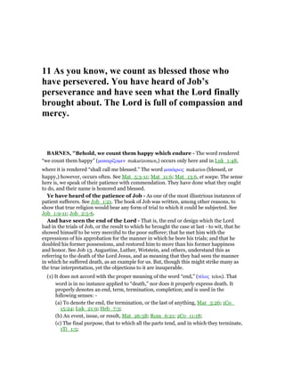 11 As you know, we count as blessed those who
have persevered. You have heard of Job’s
perseverance and have seen what the Lord finally
brought about. The Lord is full of compassion and
mercy.
BAR ES, "Behold, we count them happy which endure - The word rendered
“we count them happy” (µακαρίζοµεν makarizomen,) occurs only here and in Luk_1:48,
where it is rendered “shall call me blessed.” The word µακάριος makarios (blessed, or
happy,) however, occurs often. See Mat_5:3-11; Mat_11:6; Mat_13:6, et soepe. The sense
here is, we speak of their patience with commendation. They have done what they ought
to do, and their name is honored and blessed.
Ye have heard of the patience of Job - As one of the most illustrious instances of
patient sufferers. See Job_1:21. The book of Job was written, among other reasons, to
show that true religion would bear any form of trial to which it could be subjected. See
Job_1:9-11; Job_2:5-6.
And have seen the end of the Lord - That is, the end or design which the Lord
had in the trials of Job, or the result to which he brought the case at last - to wit, that he
showed himself to be very merciful to the poor sufferer; that he met him with the
expressions of his approbation for the manner in which he bore his trials; and that he
doubled his former possessions, and restored him to more than his former happiness
and honor. See Job 13. Augustine, Luther, Wetstein, and others, understand this as
referring to the death of the Lord Jesus, and as meaning that they had seen the manner
in which he suffered death, as an example for us. But, though this might strike many as
the true interpretation, yet the objections to it are insuperable.
(1) It does not accord with the proper meaning of the word “end,” (τέλος telos). That
word is in no instance applied to “death,” nor does it properly express death. It
properly denotes an end, term, termination, completion; and is used in the
following senses: -
(a) To denote the end, the termination, or the last of anything, Mar_3:26; 1Co_
15:24; Luk_21:9; Heb_7:3;
(b) An event, issue, or result, Mat_26:58; Rom_6:21; 2Co_11:18;
(c) The final purpose, that to which all the parts tend, and in which they terminate,
1Ti_1:5;
 