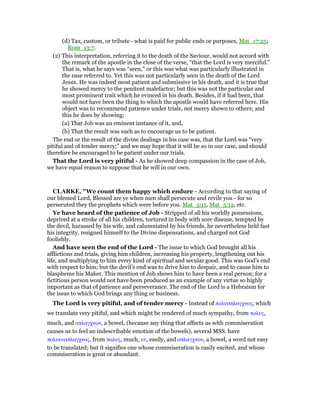 (d) Tax, custom, or tribute - what is paid for public ends or purposes, Mat_17:25;
Rom_13:7.
(2) This interpretation, referring it to the death of the Saviour, would not accord with
the remark of the apostle in the close of the verse, “that the Lord is very merciful.”
That is, what he says was “seen,” or this was what was particularly illustrated in
the ease referred to. Yet this was not particularly seen in the death of the Lord
Jesus. He was indeed most patient and submissive in his death, and it is true that
he showed mercy to the penitent malefactor; but this was not the particular and
most prominent trait which he evinced in his death. Besides, if it had been, that
would not have been the thing to which the apostle would have referred here. His
object was to recommend patience under trials, not mercy shown to others; and
this he does by showing:
(a) That Job was an eminent instance of it, and,
(b) That the result was such as to encourage us to be patient.
The end or the result of the divine dealings in his case was, that the Lord was “very
pitiful and of tender mercy;” and we may hope that it will be so in our case, and should
therefore be encouraged to be patient under our trials.
That the Lord is very pitiful - As he showed deep compassion in the case of Job,
we have equal reason to suppose that he will in our own.
CLARKE, "We count them happy which endure - According to that saying of
our blessed Lord, Blessed are ye when men shall persecute and revile you - for so
persecuted they the prophets which were before you. Mat_5:11, Mat_5:12, etc.
Ye have heard of the patience of Job - Stripped of all his worldly possessions,
deprived at a stroke of all his children, tortured in body with sore disease, tempted by
the devil, harassed by his wife, and calumniated by his friends, he nevertheless held fast
his integrity, resigned himself to the Divine dispensations, and charged not God
foolishly.
And have seen the end of the Lord - The issue to which God brought all his
afflictions and trials, giving him children, increasing his property, lengthening out his
life, and multiplying to him every kind of spiritual and secular good. This was God’s end
with respect to him; but the devil’s end was to drive him to despair, and to cause him to
blaspheme his Maker. This mention of Job shows him to have been a real person; for a
fictitious person would not have been produced as an example of any virtue so highly
important as that of patience and perseverance. The end of the Lord is a Hebraism for
the issue to which God brings any thing or business.
The Lord is very pitiful, and of tender mercy - Instead of πολυσπλαγχνος, which
we translate very pitiful, and which might be rendered of much sympathy, from πολυς,
much, and σπλαγχνον, a bowel, (because any thing that affects us with commiseration
causes us to feel an indescribable emotion of the bowels), several MSS. have
πολυευσπλαγχνος, from παλυς, much, ευ, easily, and σπλαγχνον, a bowel, a word not easy
to be translated; but it signifies one whose commiseration is easily excited, and whose
commiseration is great or abundant.
 