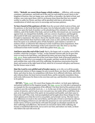 GILL, "Behold, we count them happy which endure,.... Affliction, with courage,
constancy, and patience, and hold out to the end; for such shall be saved; theirs is the
kingdom of heaven; they are happy now, and will be so hereafter: the Spirit of God, and
of glory, now rests upon them; and it is an honour done them that they are counted
worthy to suffer for Christ; and they will be glorified with him to all eternity; the
consideration of which may serve to encourage and increase patience.
Ye have heard of the patience of Job; from the account which is given of him, and
his patience, in the book that bears his name; how he behaved under every trial, which
came one upon the back of another; as the plundering of his substance, the loss of his
children, and of the health of his body; and yet in all this Job sinned not, nor murmured
against God, nor charged him foolishly, and was a mirror of patience; and though he
afterwards let fall some expressions of impatience, yet he was humbled for them, and
brought to repentance: this shows, that as the Apostle James, so the Jews, to whom he
writes, believed that there had been really such a man as Job; and that the book which
bears his name is an authentic piece of holy Scripture, and contains a narrative of
matters of fact; or otherwise this reference to him would have been impertinent. How
long Job endured the chastenings of the Lord cannot be said. The Jews (y) say they
continued on him twelve months, which they gather from Job_7:3.
And have seen the end of the Lord; that is, the happy end, or exodus, out of all his
troubles; which the Lord gave "to him", as the Oriental versions add; for he gave him
twice as much as he had before, and blessed his latter end more than his beginning,
Job_42:10. Some understand this of the Lord Jesus Christ, both of his great patience in
sufferings, in which he is an example to his people, and they would do well to look to,
and consider him; and of the end of his sufferings, his glorious resurrection from the
dead, and session at the right hand of God, where he is crowned with glory and honour;
but the former sense is best:
that the Lord is very pitiful and of tender mercy; as to Job, so to all his people;
his paternal relation to them engages his pity towards them; nor does he willingly afflict
them; and when he does, he sympathizes with them; he is afflicted with them, and in his
pity redeems them; his heart moves towards them, and he earnestly remembers them,
and works deliverance for them in his own time and way; and therefore it becomes them
to be patient.
HE RY, "(Jam_5:11): We count those happy who endure: we look upon righteous
and patient sufferers as the happiest people. See Jam_1:2-12. (5.) Job also is proposed as
an example for the encouragement of the afflicted. You have hard of the patience of Job,
and have seen the end of the Lord, etc., v. 11. In the case of Job you have an instance of a
variety of miseries, and of such as were very grievous, but under all he could bless God,
and, as to the general bent of his spirit, he was patient and humble: and what came to
him in the end? Why, truly, God accomplished and brought about those things for him
which plainly prove that the Lord is very pitiful, and of tender mercy. The best way to
bear afflictions is to look to the end of them; and the pity of God is such that he will not
delay the bringing of them to an end when his purposes are once answered; and the
tender mercy of God is such that he will make his people an abundant amends for all
their sufferings and afflictions. His bowels are moved for them while suffering, his
bounty is manifested afterwards. Let us serve our God, and endure our trials, as those
who believe the end will crown all.
 