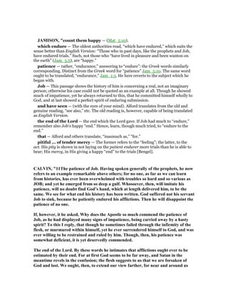 JAMISO , "count them happy — (Mat_5:10).
which endure — The oldest authorities read, “which have endured,” which suits the
sense better than English Version: “Those who in past days, like the prophets and Job,
have endured trials.” Such, not those who “have lived in pleasure and been wanton on
the earth” (Jam_5:5), are “happy.”
patience — rather, “endurance,” answering to “endure”: the Greek words similarly
corresponding. Distinct from the Greek word for “patience” Jam_5:10. The same word
ought to be translated, “endurance,” Jam_1:3. He here reverts to the subject which he
began with.
Job — This passage shows the history of him is concerning a real, not an imaginary
person; otherwise his case could not be quoted as an example at all. Though he showed
much of impatience, yet he always returned to this, that he committed himself wholly to
God, and at last showed a perfect spirit of enduring submission.
and have seen — (with the eyes of your mind). Alford translates from the old and
genuine reading, “see also,” etc. The old reading is, however, capable of being translated
as English Version.
the end of the Lord — the end which the Lord gave. If Job had much to “endure,”
remember also Job’s happy “end.” Hence, learn, though much tried, to “endure to the
end.”
that — Alford and others translate, “inasmuch as,” “for.”
pitiful ... of tender mercy — The former refers to the “feeling”; the latter, to the
act. His pity is shown in not laying on the patient endurer more trials than he is able to
bear; His mercy, in His giving a happy “end” to the trials [Bengel].
CALVI , "11The patience of Job. Having spoken generally of the prophets, he now
refers to an example remarkable above others; for no one, as far as we can learn
from histories, has ever been overwhelmed with troubles so hard and so various as
JOB; and yet he emerged from so deep a gulf. Whosoever, then, will imitate his
patience, will no doubt find God’s hand, which at length delivered him, to be the
same. We see for what end his history has been written. God suffered not his servant
Job to sink, because he patiently endured his afflictions. Then he will disappoint the
patience of no one.
If, however, it be asked, Why does the Apostle so much commend the patience of
Job, as he had displayed many signs of impatience, being carried away by a hasty
spirit? To this I reply, that though he sometimes failed through the infirmity of the
flesh, or murmured within himself, yet he ever surrendered himself to God, and was
ever willing to be restrained and ruled by him. Though, then, his patience was
somewhat deficient, it is yet deservedly commended.
The end of the Lord. By these words he intimates that afflictions ought ever to be
estimated by their end. For at first God seems to be far away, and Satan in the
meantime revels in the confusion; the flesh suggests to us that we are forsaken of
God and lost. We ought, then, to extend our view farther, for near and around us
 
