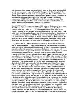and pronounce those happy, who have bravely endured the greatest injuries which
tyrants and persecutors could inflict, rather than part with their integrity." The
apostle speaks of this not only as his own judgment, but that of all Christians who
judged aright, and understood the nature of things. And it is indeed a judgment in
which all Christians should be AGREED. The word ΄ακαριζειν signifies to
pronounce or ACCOU Tothers blessed; but the Papists, to countenance their
practice of beatifying, or making saints in the church, have translated this text,—
Behold, we beatify those who have suffered with constancy.
ELLICOTT, "(11) We count them happy which endure.—Rather read it, we count
them blessed which endure; or, as some critics would have it, endured. (See
Matthew 5:11, and 1 Peter 2:19.) The heathen philosopher Solon called no one
“happy” upon earth; but, with the mystery of pain around him, cried sadly, “Look
to the end.” And the sated and weary soul of Solomon had no better thought than to
praise “the dead which are ALREADY dead, more than the living” (Ecclesiastes
4:2). How different the teaching of St. James, himself taught by the example of the
suffering Christ: verily, “he that is least in the kingdom of heaven is greater than”
the greatest and the wisest who know not of its light and peace (Matthew 11:11).
The patience of JOB.—The earliest notions current in the world were, doubtless,
that on the whole prosperity came to those who lived morally and physically well,
while adversity in body or mind followed closely on the wicked and improvident. It
is easy to see how these opinions, even among the happier races who had not
wandered far from God, gradually hardened into stern rules of judgment, by which
each man saw in the chances and calamities of life an immediate effort of an
avenging Deity. This was ages before a pious Asaph (Psalms 73) could reflect on the
contradiction of experience in this matter, and be troubled at the “prosperity” of the
wicked; or before the wise king could notice (Ecclesiastes 7:15; Ecclesiastes 8:14) the
just man perishing “in his righteousness,” and the unjust prolonging “his days in
wickedness”; “the fishes taken in an evil net,” and “the birds caught in the snare”
(Ecclesiastes 9:12). It was ages earlier still than the presence of that Wiser than
Solomon, who spoke of the hapless “eighteen on whom the tower in Siloam fell”—
“Think ye that they were sinners above all?” (Luke 13:4-5). Job’s friends were so
certain of his misdeeds, that they would not hear his self-defence; if God tried his
endurance, man surely afflicted his patience. We can hear the three in council
against him, becoming more zealous as they believe themselves the defenders of
God’s justice. (See Job 4-22) They are shocked at Job’s obstinacy, and annoyed into
vehement accusation against him, because he will “hold fast” to his “integrity.” It is
a damning proof to them of his guilt. ot only had he been wicked, but now actually
he is impious and rebellious; such conduct is not to be borne. “Is not thy wickedness
great?” says Eliphaz (Job 22:5). Thou must have—nay, “thou hast taken a pledge
from thy brother for nought, and stripped the naked of their clothing;” thou couldst
not—nay, “thou hast not given water to the weary, and thou hast withholden bread
from the hungry:” truly thine iniquities are infinite.” ow, we know Job was
innocent; God Himself bears witness to it (Job 1:8). And finally the suffering,
patient, righteous man was declared to have spoken wisely: as Eliphaz, Bildad, and
Zophar the contrary. They—types of a censorious piety—had conceived of God by
 