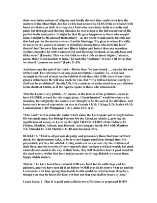 their own faulty notions of religion, and fondly deemed they could enter into the
motives of the Most High. Job for awhile had seemed to CLOUD his own belief with
baser attributes, as (Job 16 et seq.) to a God who causelessly dealt in cruelty and
pain; but through such fleeting mistakes he rose at last to the full conviction of His
perfect truth and justice. It might be that He gave happiness to those who sought
Him; it might be He allowed them misery—as the world would call it; but this nor
that had part in the matter at issue. Earthly blessings “He gives to whom He wills,
or leaves to the powers of nature to distribute among those who fulfil the laws”
thereof; but “to serve him and love Him is higher and better than any mundane
welfare, though it be with wounded feet and bleeding forehead, or an ash-heap and
filthy sores” (Froude). This was the faith to which Job attained: higher, “clearer,
purer, there is not possible to man.” In such like “patience” it were well for us that
we should “possess our souls” (Luke 21:19).
And have seen the end of the Lord.—Better thus, Ye have heard . . . see also the end
of the Lord. The reference is at once past and future: consider, i.e., what God
wrought in the end of trial, on the faithful of old time, like JOB; learn from it how
great a deliverance He will also work for you. But “if ye will not believe, surely ye
shall not be established” (Isaiah 7:9). It is a mistake to understand here any allusion
to the death of Christ, as if the Apostle spoke to those who witnessed it.
That the Lord is very pitiful.—St. James, in the fulness of his gratitude, seems to
have COI ED a word for this single place. “Great-hearted” would be close to its
meaning; but originally the bowels were thought to be the seat of the affections, and
hence such terms of expression: as also in Genesis 43:30; 1 Kings 3:26; Isaiah 63:15;
Lamentations 1:20; Philippians 1:8; 1 John 3:17, et al.
“The Lord” here is Jehovah: under which name the Lord spake and wrought before
He was made man. See Bishop Pearson On the Creed, in Article 2, proving the
significance of κίριος, or Lord, as the right TRA SLATIO of the Hebrew El,
Elohim, Shaddai, Adonai, and Jehovah. And compare Isaiah 40:3 with Matthew
3:1; Malachi 3:1 with Matthew 11:10 and Jeremiah 23:6.
BURKITT, "That is, all persons do judge and pronounce those that have suffered
death, for righteousness sake, to be in a very happy condition; though they live
persecuted, yet they die sainted. Living saints are an eye sore; by the strictness of
their lives, and the severity of their reproofs, they torment a wicked world; but dead
saints do not stand in the way of their lusts, they will therefore have a good word for
the dead saints, whilst they hate and persecute the living; Behold, we count them
happy which endure.
That is, "Ye have heard how eminent JOB was, both for his sufferings and his
patience, and you have seen (it is set before YOUR eyes in his story) what an end the
Lord made with him, giving him double in this world for what he lost; therefore,
though you may be losers for God, yet fear not that you shall be losers by him."
Learn hence, 1. That it is good and useful in our afflictions, to propound JOB'S
 
