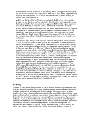 forth dormant powers, and raises us into activity. Trials are as prophets of old; they
are clothed in a sad dress, but they warn us. They tell us what is true happiness—not
to enjoy, not to be careless, not to laugh; but to work hard, to labour steadily, to
endure what has to be endured.
2. This was the life of Christ. Would you prefer to it the life of any prince, noble,
prosperous merchant, merry-hearted youth? Doubtless they are happy in their way.
But as gold is better than silver, so is the happiness of Christ a far higher happiness
than theirs. And why do we count Christ’s life blessed? Because He endured.
3. This is that which does most good, and that which does most good is the happiest.
He who attacks sin and ignorance, he who seeks out misery to relieve it, does the
most direct good. Now, attack evil, ignorance, misery, we cannot, except with a
contest. They are deeply seated. Then comes the struggle. With the struggle comes
the endurance, the labour, the toil, the disappointment, the renewed struggle, more
endurance.
4. Surely the right thing is work now, rest hereafter. Things show best by contrast.
‘Tis the shadow that shows us what light is. It is ungenerous to wish to win heaven
lightly. Should we expect, or even desire, ever to sail over an unruffled sea? Should
the sea be as calm as the harbour? Should we be satisfied with the merits of Christ?
Is there not something to be filled up? “What is all that that is said about a great
struggle, a race, a wrestling, a combat? Do we need no inward strivings, no hidden
battle, no earnest prayers, no sorrowing for sin? We count the dead blessed who have
endured; not simply as if so much affliction and sorrow and pain were so much
expiation and satisfaction; but we count, as Christians, him happy who has endured
after the pattern and model of Christ’s endurance. Nothing else can give us
confidence or inspire us with a well-grounded hope. He who is dead may have had
less or more to endure; still, something, be he who he may, he must have had to
endure. This is the question: Has he endured it with a Christian patience? That
which we would think of others, let us each think of ourselves. Endurance should
form and fashion our character, try our powers, call out our activity, test our
disposition, regulate our temper, teach us confidence in God, wean our souls from
the world, join us nearer to the Divine life through Christ; at the same time make us
more human, enable us to feel for others’ trials; on every side should it strengthen
and improve us, so that in all sincerity we may bless God our Father, for that He has
not left us without trouble, for that He has not sent us pain, for that He has made us
to have not an over-easy life. (James Lonsdale, M. A.)
Suffering
It seems to me a perfectly fair question to ask, Was there ever any fully-developed soul
who did not suffer intensely, and in that suffering develop the forces and talents within
it, rising almost to the level of genius? Have you never felt in the presence of some
mighty spirit, born with unusual powers, capable of accomplishing mighty things, rising
in the sublimity of his forces to the transcendent heights of genius, yet never having been
burned to the fibres of his soul by the consuming fire of pain and agony—have you not
felt in the presence of such a life that, when the supreme moment of Christlike agony
shall have come to him, he will burst the bonds binding him by reason of his limitations,
and through the fires of his suffering spring into hitherto unknown powers and
capabilities? Shall we dare to say that Lincoln could have been a Lincoln without his
sufferings? Dante a Dante without his? Luther, Melancthon, Ridley, Cranmer, St.
 