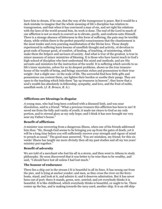 leave him to dream, if he can, that the way of the transgressor is peace. But it would be a
dark mistake to imagine that the whole meaning of life’s discipline has relation to
transgression, and that when it has convinced a man of sin, and set right his relations
with the laws of the world around him, its work is done. The end of the Lord in much of
our affliction is not so much to convert as to elevate, purify, and conform unto Himself.
There is a strange absence of bitterness in this form of suffering; the pain may be terribly
sharp, while within there is the perfect peaceful consciousness that the chastisement is
the most tender and even yearning manifestation of the Divine love. Those deeply
experienced in suffering learn lessons of unselfish thought and activity, of devotion to
great ends of human good, of comfort, of healing, of teaching, of ministering, which
make them the helpers and saviours of society. And what is true of the greatest, is true in
minor measure of minor ministries of blessing. It is those who have learnt much in God’s
high-school of discipline who best understand His mind and methods, and are His
servants and ministers for the instruction of the world. It is suffering which unveils to us
life’s inner mysteries, solves for us its deepest problems, shows us the true treasure-
house of the wealth of being, and brings uncertain riches and possessions to their true
weight—but a slight one—in the scale of life. The sorrowful find how little gifts and
possessions can content them, can lighten their burden or soothe their pangs. They are
open to the teaching which bids them “lay up treasures in heaven”; they know that a
soul’s wealth lies absolutely in fellowship, sympathy, and love, and the fruit of noble,
unselfish work. (J. B. Brown, B. A.)
Afflictions are blessings in disguise
A young man, who had long been confined with a diseased limb, and was near
dissolution, said to a friend: “What a precious treasure this affliction has been to me! It
saved me from the folly and vanity of youth; it made me cleave to God as my only
portion, and to eternal glory as my only hope; and I think it has now brought me very
near my Father’s house.”
Benefit of afflictions
A minister was recovering from a dangerous illness, when one of his friends addressed
him thus: “Sir, though God seems to be bringing you up from the gates of death, yet it
will be a long time before you will sufficiently recover your strength and vigour of mind
to preach as usual.” The good man answered, “You are mistaken, my friend; for this six
weeks’ illness has taught me more divinity then all my past studies and all my ten years’
ministry put together.”
Benefit of adversity
We are told of a merchant who lost his all in a storm, and then went to Athens to study
philosophy. He soon discovered that it was better to be wise than to be wealthy, and
said, “I should have lost all unless I had lost much.”
The honour of endurance
There lies a ship out in the stream I It is beautiful in all its lines. It has swung out from
the pier, and is lying at anchor yonder; and men, as they cross the river on the ferry-
boats, stand, and look at it, and admire it; and it deserves admiration. But it has never
been out of port: there it stands, green, new, untried; and yet everybody thinks it is
beautiful. It is like childhood, which everybody thinks is beautiful, or ought to be. There
comes up the bay, and is making towards the navy-yard, another ship. It is an old ship-
 