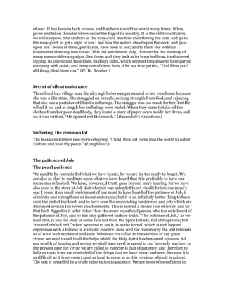 of-war. It has been in both oceans, and has been round the world many times. It has
given and taken thunder-blows under the flag of its country. It is the old Constitution,
we will suppose. She anchors at the navy-yard. See how men throng the cars, and go to
the navy-yard, to get a sight of her I See how the sailors stand upon the deck, and gaze
upon her I Some of them, perchance, have been in her; and to them she is thrice
handsomer than any new vessel. This old war-beaten ship, that carries the memory of
many memorable campaigns, lies there; and they look at its breached bow, its shattered
rigging, its coarse and rude lines, its dingy sides, which seemed long since to have parted
company with paint; and every one of them feels, if he is a true patriot, “God bless you!
old thing; God bless you!” (H. W. Beecher.)
Secret of silent endurance
There lived in a village near Burnley a girl who was persecuted in her own home because
she was a Christian. She struggled on bravely, seeking strength from God, and rejoicing
that she was a partaker of Christ’s sufferings. The struggle was too much for her, but He
willed it so; and at length her sufferings were ended. When they came to take off the
clothes from her poor dead body, they found a piece of paper sewn inside her dress, and
on it was written, “He opened not His mouth.” (Baxendale’s Anecdotes.)
Suffering, the common lot
The Mexicans to their new-born offspring, “Child, thou art come into the world to suffer.
Endure and hold thy peace.” (Longfellow.)
The patience of Job
The pearl patience
We need to be reminded of what we have heard, for we are far too ready to forget. We
are also so slow to meditate upon what we have heard that it is profitable to have our
memories refreshed. We have, however, I trust, gone beyond mere hearing, for we have
also seen in the story of Job that which it was intended to set vividly before our mind’s
eye. I count it no small enrichment of our mind to have heard of the patience of Job, it
comforts and strengthens us in our endurance; but it is an infinitely better thing to have
seen the end of the Lord, and to have seen the undeviating tenderness and pity which are
displayed even in His sorest chastisements. This is indeed a choice vein of silver, and he
that hath digged in it is far richer than the more superficial person who has only heard of
the patience of Job, and so has only gathered surface-truth. “The patience of Job,” as we
hear of it, is like the shell of some rare nut from the Spice Islands, full of fragrance; but
“the end of the Lord,” when we come to see it, is as the kernel, which is rich beyond
expression with a fulness of aromatic essence. Note well the reason why the text reminds
us of what we have heard and seen. When we are called to the exercise of any great
virtue, we need to call in all the helps which the Holy Spirit has bestowed upon us. All
our wealth of hearing and seeing we shall have need to spend in our heavenly warfare. In
the present case the virtue we are called to exercise is that of patience, and therefore to
help us to do it we are reminded of the things that we have heard and seen, because it is
as difficult as it is necessary, and as hard to come at as it is precious when it is gained.
The text is preceded by a triple exhortation to patience. We are most of us deficient in
 