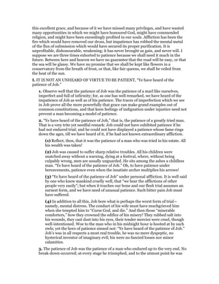 this excellent grace, and because of it we have missed many privileges, and have wasted
many opportunities in which we might have honoured God, might have commended
religion, and might have been exceedingly profited in our souls. Affliction has been the
fire which would have removed our dross, but impatience has robbed the mental metal
of the flux of submission which would have secured its proper purification. It is
unprofitable, dishonourable, weakening; it has never brought us gain, and never will. I
suppose we are three times exhorted to patience because we shall need it much in the
future. Between here and heaven we have no guarantee that the road will be easy, or that
the sea will be glassy. We have no promise that we shall be kept like flowers in a
conservatory from the breath of frost, or that, like fair queens, we shall be veiled from
the heat of the sun.
I. IT IS NOT AN UNHEARD OF VIRTUE TO BE PATIENT, “Ye have heard of the
patience of Job.”
1. Observe well that the patience of Job was the patience of a marl like ourselves,
imperfect and full of infirmity; for, as one has well remarked, we have heard of the
impatience of Job as well as of his patience. The traces of imperfection which we see
in Job prove all the more powerfully that grace can make grand examples out of
common constitutions, and that keen feelings of indignation under injustice need not
prevent a man becoming a model of patience.
2. “Ye have heard of the patience of Job,” that is, the patience of a greatly tried man.
That is a very trite yet needful remark: Job could not have exhibited patience if he
had not endured trial; and he could not have displayed a patience whose fame rings
down the ages, till we have heard of it, if he had not known extraordinary affliction.
(1) Reflect, then, that it was the patience of a man who was tried in his estate. All
his wealth was taken!
(2) Job was caused to suffer sharp relative troubles. All his children were
snatched away without a warning, dying at a festival, where, without being
culpably wrong, men are usually unguarded. He sits among the ashes a childless
man. “Ye have heard of the patience of Job.” Oh, to have patience under
bereavements, patience even when the insatiate archer multiplies his arrows!
(3) “Ye have heard of the patience of Job” under personal affliction. It is well said
by one who knew mankind cruelly well, that “we bear the afflictions of other
people very easily”; but when it touches our bone and our flesh trial assumes an
earnest form, and we have need of unusual patience. Such bitter pain Job must
have suffered.
(4) In addition to all this, Job bore what is perhaps the worst form of trial—
namely, mental distress. The conduct of his wife must have muchgrieved him
when she tempted him to “Curse God, and die.” And then those “miserable
comforters,” how they crowned the edifice of his misery! They rubbed salt into
his wounds, they cast dust into his eyes, their tender mercies were cruel, though
well-intentioned. Woe to the man who in his midnight hour is hooted at by such
owls; yet the hero of patience sinned not: “Ye have heard of the patience of Job.”
Job’s was in all respects a most real trouble, he was no mere dyspeptic, no
hysterical inventor of imaginary evil; his were no fancied losses nor minor
calamities.
3. The patience of Job was the patience of a man who endured up to the very end. No
break-down occurred; at every stage he triumphed, and to the utmost point he was
 