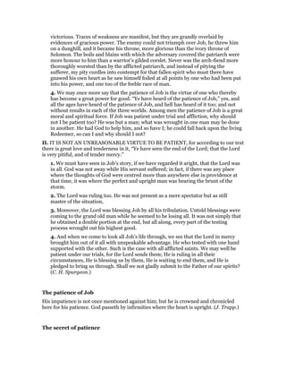 victorious. Traces of weakness are manifest, but they are grandly overlaid by
evidences of gracious power. The enemy could not triumph over Job, he threw him
on a dunghill, and it became his throne, more glorious than the ivory throne of
Solomon. The boils and blains with which the adversary covered the patriarch were
more honour to him than a warrior’s gilded corslet. Never was the arch-fiend more
thoroughly worsted than by the afflicted patriarch, and instead of pitying the
sufferer, my pity curdles into contempt for that fallen spirit who must there have
gnawed his own heart as he saw himself foiled at all points by one who had been put
into his power, and one too of the feeble race of man.
4. We may once more say that the patience of Job is the virtue of one who thereby
has become a great power for good. “Ye have heard of the patience of Job,” yes, and
all the ages have heard of the patience of Job, and hell has heard of it too; and not
without results in each of the three worlds. Among men the patience of Job is a great
moral and spiritual force. If Job was patient under trial and affliction, why should
not I be patient too? He was but a man; what was wrought in one man may be done
in another. He had God to help him, and so have I; he could fall back upon the living
Redeemer, so can I and why should I not?
II. IT IS NOT AN UNREASONABLE VIRTUE TO BE PATIENT, for according to our text
there is great love and tenderness in it, “Ye have seen the end of the Lord; that the Lord
is very pitiful, and of tender mercy.”
1. We must have seen in Job’s story, if we have regarded it aright, that the Lord was
in all. God was not away while His servant suffered; in fact, if there was any place
where the thoughts of God were centred more than anywhere else in providence at
that time, it was where the perfect and upright man was bearing the brunt of the
storm.
2. The Lord was ruling too. He was not present as a mere spectator but as still
master of the situation,
3. Moreover, the Lord was blessing Job by all his tribulation. Untold blessings were
coming to the grand old man while he seemed to be losing all. It was not simply that
he obtained a double portion at the end, but all along, every part of the testing
process wrought out his highest good.
4. And when we come to look all Job’s life through, we see that the Lord in mercy
brought him out of it all with unspeakable advantage. He who tested with one hand
supported with the other. Such is the case with all afflicted saints. We may well be
patient under our trials, for the Lord sends them; He is ruling in all their
circumstances, He is blessing us by them, He is waiting to end them, and He is
pledged to bring us through. Shall we not gladly submit to the Father of our spirits?
(C. H. Spurgeon.)
The patience of Job
His impatience is not once mentioned against him; but he is crowned and chronicled
here for his patience. God passeth by infirmities where the heart is upright. (J. Trapp.)
The secret of patience
 