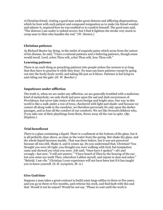 A Christian friend, visiting a good man under great distress and afflicting dispensations,
which he bore with such patient and composed resignation as to make his friend wonder
and admire it, inquired how he was enabled so to comfort himself. The good man said,
“The distress I am under is indeed severe; but I find it lightens the stroke very much to
creep near to Him who handles the rod.” (W. Denton.)
Christian patience
As Richard Baxter lay dying, in the midst of exquisite pains which arose from the nature
of his disease, he said, “I have a rational patience and a believing patience, though sense
would recoil. Lord, when Thou wilt, what Thou wilt, how Thou wilt.”
Learning patience
There is no such thing as preaching patience into people unless the sermon is so long
that they have to practise it while they hear. No man can learn patience except by going
out into the hurly-burly world, and taking life just as it blows. Patience is but lying-to
and riding out the gale. (H. W. Beecher.)
Impatience under affliction
The truth is, when we are under any affliction, we are generally troubled with a malicious
kind of melancholy; we only dwell and pore upon the sad and dark occurrences of
Providence; but never take notice of the more benign and bright ones. Our way in this
world is like a walk under a row of trees, checkered with light and shade: and because we
cannot all along walk in the sunshine, we therefore perversely fix only upon the darker
passages, and so lose all the comfort of our comforts. We are like froward children who,
if you take one of their playthings from them, throw away all the rest in spite. (Bp.
Hopkins.)
Trial beneficent
There is a glass containing a liquid. There is a sediment at the bottom of the glass, but it
is all perfectly clear above, as clear as the water from the spring. But shake the glass, and
the whole liquid becomes muddy. That was there before, but it was not perceived
because all was still. Shake it, and it comes up. Do you understand that, Christian? You
thought you were all right; you thought you were walking with God, but temptation
came and showed you what you were. Job said, “Once have I spoken”—ah! and
wrongly—but now, “I will not answer.” “I have heard of Thee by the hearing of the ear,
but now mine eye seeth Thee; wherefore I abhor myself, and repent in dust and ashes.”
“Behold, I am vile.” Christian I your experience will not have been lost if it has taught
you to know yourself. (S. H. Langston, M. A.)
Give God time
Suppose a man takes a great contract to build some large edifice in three or five years,
and you go in three or five months, and criticise his work, and find fault with this and
that. Would it not be unjust? Would he not say, “Please to wait until the work is
 