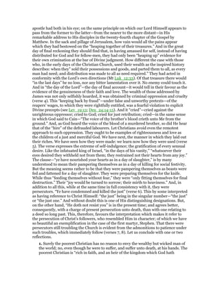 apostle had both in his eye; on the same principle on which our Lord Himself appears to
pass from the former to the latter—from the nearer to the more distant—in His
remarkable address to His disciples in the twenty-fourth chapter of the Gospel by
Matthew. In the sack and pillage of Jerusalem, how vain would all the pains appear
which they had bestowed on the “heaping together of their treasures.” And in the great
day of final reckoning they should find that, in having amassed for self, instead of having
distributed for God and for fellow-men, they had only been “heaping up” evidence for
their own crimination at the bar of Divine judgment. How different the case with those
who, in the early days of the Christian Church, used their wealth as the inspired history
describes: when they” sold their possessions and goods, and parted them to all, as every
man had need; and distribution was made to all as need required.” They had acted in
conformity with the Lord’s own directions (Mt Luk_12:33). Of that treasure there would
“in the last days” be no loss, nor any bitter lamentation over it. No enemy could touch it.
And in “the day of the Lord”—the day of final account—it would tell in their favour as the
evidence of the genuineness of their faith and love. The wealth of those addressed by
James was not only selfishly hoarded, it was obtained by criminal oppression and cruelty
(verse 4). This “keeping back by fraud”—under false and unworthy pretexts—of the
reapers’ wages, to which they were rightfully entitled, was a fearful violation to explicit
Divine precepts (see Lev_19:13; Deu_24:14-15). And it “cried”—cried against the
unrighteous oppressor; cried to God; cried for just retribution; cried—in the same sense
in which God said to Cain—“The voice of thy brother’s blood crieth unto Me from the
ground.” And, as God heard the voice of the blood of a murdered brother, so did He hear
that of the “hire” of the defrauded labourers. Let Christians avoid even the remotest
approach to such oppression. They ought to be examples of righteousness and love as
the children of a just and merciful God. We have next, the manner in which they laid out
their riches. We have seen how they were made: we learn now how they were used (verse
5). The verse expresses the extreme of self-indulgence; the gratification of every sensual
desire. Like the infatuated king of Israel, “in the days of his vanity,” “whatsoever their
eyes desired they withheld not from them; they restrained not their hearts from any joy.”
The clause—“ye have nourished your hearts as in a day of slaughter,” is by many
understood to mean their pampering themselves as in a day of killing for social festivity.
But the meaning seems rather to be that they were pampering themselves as beasts were
fed and fattened for a day of slaughter. They were preparing themselves for the knife.
While thus “feeding themselves without fear,” they were “only fitting themselves for final
destruction.” Their “joy would be turned to sorrow; their mirth to heaviness.” And, in
addition to all this, while at the same time in full consistency with it, they were
persecutors. “Ye have condemned and killed the just” (verse 6). This by some interpreted
as having reference to Christ Himself: “the just” being in the singular number—“the just”
or “the just one.” And without doubt this is one of His distinguishing designations. But,
on the other hand, “He doth not resist you” is in the present time; and agrees better,
consequently, with a charge of present persecution unto death, than with one relating to
a deed so long past. This, therefore, favours the interpretation which makes it refer to
the persecution of Christ’s followers, who resembled Him in character; of which we have
so beautiful an exemplification in the case of the first martyr, Stephen. That there were
persecutors still troubling the Church is evident from the admonitions to patience under
such troubles, which immediately follow (verses 7, 8). Let us conclude with one or two
reflections.
1. Surely the poorest Christian has no reason to envy the wealthy but wicked man of
the world; no, even though he were to suffer, and suffer unto death, at his hands. The
poorest Christian is “rich in faith, and an heir of the kingdom which God hath
 