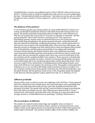 completed before you pass your judgment upon it: then I will hear what you have to say
about it.” God has a time in which to complete His work; and you are not to judge before
the time. “He that believeth shall not make haste.” And when you see the end, you will be
brought not only to submit to it but to approve it, and to see it is right. (S. H. Langston,
M. A.)
The gladness of the gardener
It was said that a garden once became jealous of a park which adjoined it, because of a
certain wonderfully beautiful bed of flowers with which the border between them was
graced. The garden prayed the husbandman that she might have a bed of flowers too.
“Oh, but you cannot water it if you have it. You have no fountain; it would die.” But the
garden persisted: “Why could I not have a fountain put in?” The request was
immediately granted. Axemen came in and hewed down trees; the sward was torn up
with terribly large ploughshares; the garden groaned with pain, and hardly held still.
Then the subsoil was probed for wandering and perilous roots, and the garden felt as if
all its nerves were to quiver with unendurable agony. Then came men with spades, and
channels of stone for drainage were laid; and by and by rocks were blasted with an awful
roar of thunderbolts; and the garden screamed that it was aching with intolerable
torments and lacerations. But nobody listened; there were nights that succeeded,
concerning whose dreadful experiences that garden could never be made to speak in the
after years. But one morning the surprise came; there was a rush of crystal spray in the
air overhead, and the sunshine kindled it into rainbows. There was never a fountain like
that fountain in any paradise of a prince. And the cool streams fell like gentle rain down
on the bedof tulips and roses, the blossoming branches and the flowering shrubs. There
was never a glory of hue and perfume, of nodding plumes and beading coronals, never
such a bed of flowers in any parterre of a princess, as that. The garden, in deep quiet had
nothing to say; it was very tired. But things would not need to be done over again. You
see it requires courage to bear these agonies of tearing; but when the fountain plays, and
the plants flourish, and the gardener comes in for a visit, the garden forgets the anguish
in the discovery that the gardener is glad—glad for her sake. (C. S. Robinson, D. D.)
Affliction profitable
Thomas Fuller wrote in reference to his own sufferings in the Civil War, “I have observed
that towns which have been casually burnt, have been built again, more beautifully than
before; mud walls afterwards made of stone; and roofs, formerly but thatched, after
advanced to be tiled. The apostle tells me that I must not think it strange concerning the
fiery trial which is to happen unto me. May I likewise prove improved by it. Let my
renewed soul, which grows out of the ashes of the old man, be a more pious fabric and
stronger structure: so shall affliction be my advantage.” (Tinling’s Illustrations.)
The inward glory of affliction
The outside of a stained window looks dingy and unsightly, it has no beauty or
attraction; and so the coloured windows of pain, sickness, or bereavement may, to the
children of this world, appear gloomy and uninviting; but from within what a grand and
radiant sight is disclosed!—the common, familiar sights of this world are hidden, but
 