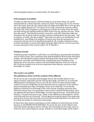 what tiring light and glory is revealed within. (H. Macmillan.)
God’s purpose in troubles
Troubles are often the tools by which God fashions us for better things. Far up the
mountainside lies a block of granite, and says to itself, “How happy am I in my serenity—
above the winds, above the tree, almost above the flight of the birds! Here I rest age after
age, and nothing disturbs me!” Yet what is it? It is only a bare block of granite, jutting
out of the cliff, and its happiness is the happiness of death. By and by comes the miner,
and with strong and repeated strokes he drills a hole in its top, and the rock says, “What
does this mean?” Then the black powder is poured in, and with a blast that makes the
mountain echo the block is blown asunder, and goes crashing down into the valley. “Ah!”
it exclaims, as it falls, why this rending?” Then some one saws to cut and fashion it; and
humbled now, and willing to be nothing, it is borne away from the mountain and
conveyed to the city. Now it is chiselled and polished, till, at length, finished in beauty,
by block and tackle it is raised with mighty hoistings, high in the air, to be the top-stone
on some monument of the country’s glory. (H. W. Beecher.)
Wisdom of trials
Unthinking people would like a world where corn should grow spontaneously and plenty
ever lie ready to hand. They would have their path beautified by flowers fairer than those
of Eden, and refreshed by zephyrs balmier than those of the sunny south. They would
banish care, and make work obsolete, How would all this issue? Doubtless in the
degeneracy of our race into a crowd of soft and slothful Sybarites. God is too wise for
this. He knows comfort to be of far less importance than character, and acts on that
knowledge. (S. Coley.)
The Lord is very pitiful
The pitifulness of the Lord the comfort of the afflicted
We are far too apt to entertain hard thoughts of God. The horrible atheism of our
depraved nature continually quarrels with the Most High; and when we are under His
afflicting hand, and things go cross to our will, the evil of our nature becomes sadly
evident. Let us never forget that our hard speeches and our suspicions of our God have
always been libels upon Him. On taking a survey of our whole life, we see that the
kindness of God has run all through it like a silver thread. Goodness and mercy have
followed us all our days, even pursuing us when we have wickedly fled from them. Even
our apparent ills have been real blessings. Let each restored man say, “He healeth all my
diseases.” Let each tried one now say, “Many are the afflictions of the righteous: but the
Lord delivereth him out of them all.” Let the aged man bring the Spoils of his experience
and lay them down at the feet of the Lord who hitherto hath helped him. Our desire will
be to help one another to avoid future mumurings.
I. Notice that when James is exhorting us to full confidence in God in the hour of trial,
He gives us AN INSTRUCTIVE INSTANCE. He quotes the story of Job. Observe that
when this apostle introduces Job it is with the view of pointing out the tender mercy of
God in his case; and he begins by saying, “Behold, we count them happy which endure.”
 