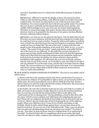 corrective. Sanctified sorrow is a sharp frost which kills the germs of spiritual
disease.
(2) Moreover, affliction is sent for the display of grace. Our graces lie asleep
within us, like slumbering soldiers, until affliction strikes its terrible drum and
awakens them. You know not what spirit you are of till you have been under
tribulation. You count yourself rich, but in the fire your gold is tested. You reckon
that your house is well built, but the flames find out the wood, and hay, and
stubble. Self-knowledge is never sure if it come not of tests and temptations.
Therefore we count them happy that endure, because they are less likely to be
deceived. God is to be praised for the discovery of our graces, for thus affliction
becomes a blessing without disguise.
(3) Further, our trials are an education for the future. I do not think that Job was
fit to have any more substance until his heart had been enlarged by trouble; then
he could bear twice as much as before. Prosperity softens and renders us unfit for
more of itself; but adversity braces the soul and hardens it to patience. Beloved, I
would not have you forget that “the end of the Lord” is always with His tried
people to give them greater happiness as the result of it. Mark, in Job_31:40 it is
written, “The words of Job are ended,” ended amid thistles and cockle; but the
end of the Lord was very different, for He loaded His servant with pieces of
money and earrings of gold, and blessed his latter end more than his beginning.
Thine end, O thou that art tossed with tempest and not comforted, shall come
forth from thy God when He shall lay thy stones with fair colours and thy
foundations with sapphires. He will restore thy soul even in this life, and give
thee joy and rest out of thy sorrow. As for the life to come, how little do we take it
into our estimate! It is as the main ocean, and this life is no better than the village
brook. The sorrows of time are a mere pin’s prick at the most, if we contrast them
with the joy eternal. What shall we think of these temporary inconveniences
when we reach eternal felicity?
II. OUR APOSTLE MAKES CONSOLING STATEMENT: “The Lord is very pitiful, and of
tender mercy.”
1. Observe that this is the teaching of God’s holy Word; and therefore if we have at
this moment no evidence of it perceptible to sight or sense, we are bound to believe it
all the same. Do not be persuaded by man or devil to think ill of thy God. He has a
father’s heart even when He makes thee feel the strokes of His hand. Thy God cannot
be unkind to thee. He cannot forsake thee.
2. But further, the text tells us that this truth may be seen; and while it is a matter of
faith, yet it may be also a matter of sight. Beloved, it is true the Lord has burdened
thee; is it not also true that He has sustained thee? Above is the billow, but
“underneath are the everlasting arms.” See the pitifulness of God in this! How often
the mercy of God is seen in sickness and suffering by His mitigating the pain and
loss! Those who are washed in the blood of Jesus shall never be drowned in the sea
of sorrow. Observe also the tender pity of God in forgiving the sin of His suffering
people. When your child has a fever, it may be he is fretful, and begins to talk
foolishly. Maybe he talks unkind things against those very persians whom in his
heart he loves best. Do you ever say to the child afterwards, “John, I am very grieved
that you said such shocking things about me and about your mother”? Far from it;
you say, “Poor dear, he does not know what he is talking about; he is wandering ill
his mind.” So does God deal with our naughtiness when we are under His hand;
when He sees that it is rather weakness than wilfulness, He is very pitiful and full of
 