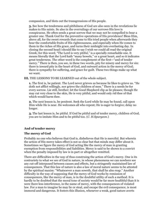 compassion, and blots out the transgressions of His people.
3. See how the tenderness and pitifulness of God are also seen in the revelations lie
makes to His saints. So also in the overrulings of our sorrows His love is
conspicuous. He often sends a great sorrow that we may not be compelled to bear a
greater one. Thank God for the preventive operations of His providence! Bless Him,
above all, for the sweet rewards that come to His tried people when afterwards they
bear the comfortable fruits of His righteousness, and especially when He comes to
them in the riches of His grace, and turns their midnight into everlasting day. In
closing the second head i should like to say I wish we could all read the original
Greek; for this word, “The Lord is very pitiful,” is a specially remarkable one. It
means literally that the Lord hath “many bowels,” or a great heart, and so it indicates
great tenderness. The other word is the complement of the first—“and of tender
mercy.” There is then, you see, in these two words, pity for misery and mercy for sin:
there is inward pity in the heart of God, and outward action in the mercy of God;
there is sympathy for suffering, and grace for guilt. These two things make up what
we want.
III. THE LESSONS TO BE LEARNED out of the whole subject.
1. The first is, be patient. The Lord never grieves us because lie likes to grieve us. “He
doth not afflict willingly, nor grieve the children of men.” There is a needs be for
every sorrow. Lie still, brother; let the Good Shepherd clip as lie pleases; though He
may cut very close to the skin, He is very pitiful, and would only rid thee of that
which would harm thee.
2. The next lesson is, be penitent. Seek the Lord while lie may be found, call upon
Him while He is near. He welcomes all who repent; He is eager to forgive; delay no
longer.
3. The last lesson is, be pitiful. If God be pitiful and of tender mercy, children of God,
you are to imitate Him and to be pitiful too. (C. H.Spurgeon.)
And of tender mercy
The mercy of God
Probably no one who believes that God is, disbelieves that He is merciful. But wherein
the action of His mercy takes effect is not so clear but that minds may differ about it.
Sometimes we figure the mercy of God acting like the mercy of man in granting
exemption from responsibilities and liabilities. Mercy is said to be shown to a convict
when the penalty imposed by law is in part or altogether remitted.
There are difficulties in the way of thus construing the action of God’s mercy. One is its
contrariety to what we see of God in nature, in whose phenomena we can nowhere see
any cut-off interposed between causes and effects, but a stringently maintained law of
consequences. That this law of nature is also a law of moral nature seems to be attested
by the spiritual maxim: “Whatsoever a man soweth, that shall he also reap.” Another
difficulty in the way of supposing that the mercy of God works by remission of
consequences, like the mercy of man, is in the doubtful utility of such a method. It is
hardly to be doubted that the moral tone of society would be far more healthful than it is
were there less interference, in the name of mercy, with the consequences of violated
law. For a man to imagine he may lie or steal, and escape the evil consequence, is most
immoral and dangerous. It fosters this illusion, whenever a weak, good nature averts
 