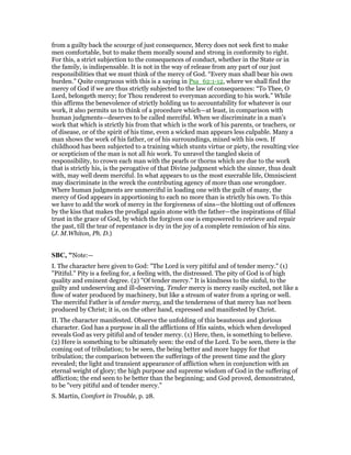 from a guilty back the scourge of just consequence, Mercy does not seek first to make
men comfortable, but to make them morally sound and strong in conformity to right.
For this, a strict subjection to the consequences of conduct, whether in the State or in
the family, is indispensable. It is not in the way of release from any part of our just
responsibilities that we must think of the mercy of God. “Every man shall bear his own
burden.” Quite congruous with this is a saying in Psa_62:1-12, where we shall find the
mercy of God if we are thus strictly subjected to the law of consequences: “To Thee, O
Lord, belongeth mercy; for Thou renderest to everyman according to his work.” While
this affirms the benevolence of strictly holding us to accountability for whatever is our
work, it also permits us to think of a procedure which—at least, in comparison with
human judgments—deserves to be called merciful. When we discriminate in a man’s
work that which is strictly his from that which is the work of his parents, or teachers, or
of disease, or of the spirit of his time, even a wicked man appears less culpable. Many a
man shows the work of his father, or of his surroundings, mixed with his own. If
childhood has been subjected to a training which stunts virtue or piety, the resulting vice
or scepticism of the man is not all his work. To unravel the tangled skein of
responsibility, to crown each man with the pearls or thorns which are due to the work
that is strictly his, is the perogative of that Divine judgment which the sinner, thus dealt
with, may well deem merciful. In what appears to us the most execrable life, Omniscient
may discriminate in the wreck the contributing agency of more than one wrongdoer.
Where human judgments are unmerciful in loading one with the guilt of many, the
mercy of God appears in apportioning to each no more than is strictly his own. To this
we have to add the work of mercy in the forgiveness of sins—the blotting out of offences
by the kiss that makes the prodigal again atone with the father—the inspirations of filial
trust in the grace of God, by which the forgiven one is empowered to retrieve and repair
the past, till the tear of repentance is dry in the joy of a complete remission of his sins.
(J. M.Whiton, Ph. D.)
SBC, "Note:—
I. The character here given to God: "The Lord is very pitiful and of tender mercy." (1)
"Pitiful." Pity is a feeling for, a feeling with, the distressed. The pity of God is of high
quality and eminent degree. (2) "Of tender mercy." It is kindness to the sinful, to the
guilty and undeserving and ill-deserving. Tender mercy is mercy easily excited, not like a
flow of water produced by machinery, but like a stream of water from a spring or well.
The merciful Father is of tender mercy, and the tenderness of that mercy has not been
produced by Christ; it is, on the other hand, expressed and manifested by Christ.
II. The character manifested. Observe the unfolding of this beauteous and glorious
character. God has a purpose in all the afflictions of His saints, which when developed
reveals God as very pitiful and of tender mercy. (1) Here, then, is something to believe.
(2) Here is something to be ultimately seen: the end of the Lord. To be seen, there is the
coming out of tribulation; to be seen, the being better and more happy for that
tribulation; the comparison between the sufferings of the present time and the glory
revealed; the light and transient appearance of affliction when in conjunction with an
eternal weight of glory; the high purpose and supreme wisdom of God in the suffering of
affliction; the end seen to be better than the beginning; and God proved, demonstrated,
to be "very pitiful and of tender mercy."
S. Martin, Comfort in Trouble, p. 28.
 