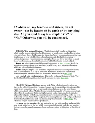 12 Above all, my brothers and sisters, do not
swear—not by heaven or by earth or by anything
else. All you need to say is a simple “Yes” or
“ o.” Otherwise you will be condemned.
BAR ES, "But above all things - That is be especially careful on this point;
whatever else is done, let not this be. The manner in which James speaks of the practice
referred to here, shows that he regarded it as a sin of a very heinous nature; one that was
by all means to be avoided by those whom he addressed. The habit of swearing by
various things was a very common one among the Jews, and it was important to guard
those who from among them had been converted to Christianity on that subject.
Swear not - See this command illustrated in the notes at Mat_5:33-34. Nearly the
same things are mentioned here, as objects by which they were accustomed to swear,
which are referred to by the Saviour.
But let our yea be yea - Let there be a simple affirmation, unaccompanied by any
oath or appeal to God or to any of his works. A man who makes that his common
method of speech is the man who will be believed. See the notes at Mat_5:37.
Lest you fall into condemnation - That is, for profaning the name of God. “The
Lord will not hold him guiltless that taketh his name in vain,” Exo_20:7.
CLARKE, "Above all things - swear not - What relation this exhortation can
have to the subject in question, I confess I cannot see. It may not have been designed to
stand in any connection, but to be a separate piece of advice, as in the several cases
which immediately follow. That the Jews were notoriously guilty of common swearing is
allowed on all hands; and that swearing by heaven, earth, Jerusalem, the temple, the
altar, different parts of the body, was not considered by them as binding oaths, has been
sufficiently proved. Rabbi Akiba taught that “a man might swear with his lips, and annul
it in his heart; and then the oath was not binding.” See the notes on Mat_5:33, etc.,
where the subject is considered in great detail.
Let your yea be yea, etc. - Do not pretend to say yea with your lips, and annul it in
your heart; let the yea or the nay which you express be bona fide such. Do not imagine
that any mental reservation can cancel any such expressions of obligation in the sight of
God.
 