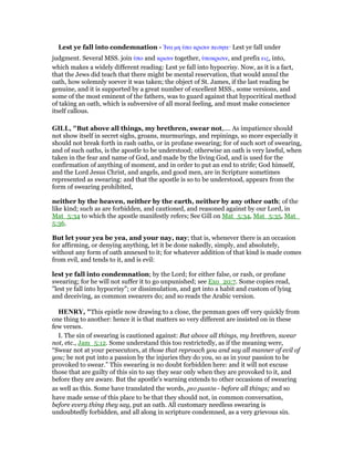 Lest ye fall into condemnation - ᅿνα µη ᆓπο κρισιν πεσητε· Lest ye fall under
judgment. Several MSS. join ᆓπο and κρισιν together, ᆓποκρισιν, and prefix εις, into,
which makes a widely different reading: Lest ye fall into hypocrisy. Now, as it is a fact,
that the Jews did teach that there might be mental reservation, that would annul the
oath, how solemnly soever it was taken; the object of St. James, if the last reading be
genuine, and it is supported by a great number of excellent MSS., some versions, and
some of the most eminent of the fathers, was to guard against that hypocritical method
of taking an oath, which is subversive of all moral feeling, and must make conscience
itself callous.
GILL, "But above all things, my brethren, swear not,.... As impatience should
not show itself in secret sighs, groans, murmurings, and repinings, so more especially it
should not break forth in rash oaths, or in profane swearing; for of such sort of swearing,
and of such oaths, is the apostle to be understood; otherwise an oath is very lawful, when
taken in the fear and name of God, and made by the living God, and is used for the
confirmation of anything of moment, and in order to put an end to strife; God himself,
and the Lord Jesus Christ, and angels, and good men, are in Scripture sometimes
represented as swearing: and that the apostle is so to be understood, appears from the
form of swearing prohibited,
neither by the heaven, neither by the earth, neither by any other oath; of the
like kind; such as are forbidden, and cautioned, and reasoned against by our Lord, in
Mat_5:34 to which the apostle manifestly refers; See Gill on Mat_5:34, Mat_5:35, Mat_
5:36.
But let your yea be yea, and your nay, nay; that is, whenever there is an occasion
for affirming, or denying anything, let it be done nakedly, simply, and absolutely,
without any form of oath annexed to it; for whatever addition of that kind is made comes
from evil, and tends to it, and is evil:
lest ye fall into condemnation; by the Lord; for either false, or rash, or profane
swearing; for he will not suffer it to go unpunished; see Exo_20:7. Some copies read,
"lest ye fall into hypocrisy"; or dissimulation, and get into a habit and custom of lying
and deceiving, as common swearers do; and so reads the Arabic version.
HE RY, "This epistle now drawing to a close, the penman goes off very quickly from
one thing to another: hence it is that matters so very different are insisted on in these
few verses.
I. The sin of swearing is cautioned against: But above all things, my brethren, swear
not, etc., Jam_5:12. Some understand this too restrictedly, as if the meaning were,
“Swear not at your persecutors, at those that reproach you and say all manner of evil of
you; be not put into a passion by the injuries they do you, so as in your passion to be
provoked to swear.” This swearing is no doubt forbidden here: and it will not excuse
those that are guilty of this sin to say they sear only when they are provoked to it, and
before they are aware. But the apostle's warning extends to other occasions of swearing
as well as this. Some have translated the words, pro pantōn - before all things; and so
have made sense of this place to be that they should not, in common conversation,
before every thing they say, put an oath. All customary needless swearing is
undoubtedly forbidden, and all along in scripture condemned, as a very grievous sin.
 