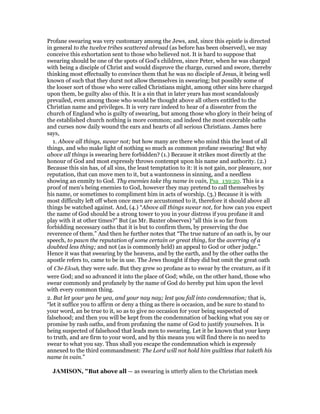 Profane swearing was very customary among the Jews, and, since this epistle is directed
in general to the twelve tribes scattered abroad (as before has been observed), we may
conceive this exhortation sent to those who believed not. It is hard to suppose that
swearing should be one of the spots of God's children, since Peter, when he was charged
with being a disciple of Christ and would disprove the charge, cursed and swore, thereby
thinking most effectually to convince them that he was no disciple of Jesus, it being well
known of such that they durst not allow themselves in swearing; but possibly some of
the looser sort of those who were called Christians might, among other sins here charged
upon them, be guilty also of this. It is a sin that in later years has most scandalously
prevailed, even among those who would be thought above all others entitled to the
Christian name and privileges. It is very rare indeed to hear of a dissenter from the
church of England who is guilty of swearing, but among those who glory in their being of
the established church nothing is more common; and indeed the most execrable oaths
and curses now daily wound the ears and hearts of all serious Christians. James here
says,
1. Above all things, swear not; but how many are there who mind this the least of all
things, and who make light of nothing so much as common profane swearing! But why
above all things is swearing here forbidden? (1.) Because it strikes most directly at the
honour of God and most expressly throws contempt upon his name and authority. (2.)
Because this sin has, of all sins, the least temptation to it: it is not gain, nor pleasure, nor
reputation, that can move men to it, but a wantonness in sinning, and a needless
showing an enmity to God. Thy enemies take thy name in vain, Psa_139:20. This is a
proof of men's being enemies to God, however they may pretend to call themselves by
his name, or sometimes to compliment him in acts of worship. (3.) Because it is with
most difficulty left off when once men are accustomed to it, therefore it should above all
things be watched against. And, (4.) “Above all things swear not, for how can you expect
the name of God should be a strong tower to you in your distress if you profane it and
play with it at other times?” But (as Mr. Baxter observes) “all this is so far from
forbidding necessary oaths that it is but to confirm them, by preserving the due
reverence of them.” And then he further notes that “The true nature of an oath is, by our
speech, to pawn the reputation of some certain or great thing, for the averring of a
doubted less thing; and not (as is commonly held) an appeal to God or other judge.”
Hence it was that swearing by the heavens, and by the earth, and by the other oaths the
apostle refers to, came to be in use. The Jews thought if they did but omit the great oath
of Chi-Eloah, they were safe. But they grew so profane as to swear by the creature, as if it
were God; and so advanced it into the place of God; while, on the other hand, those who
swear commonly and profanely by the name of God do hereby put him upon the level
with every common thing.
2. But let your yea be yea, and your nay nay; lest you fall into condemnation; that is,
“let it suffice you to affirm or deny a thing as there is occasion, and be sure to stand to
your word, an be true to it, so as to give no occasion for your being suspected of
falsehood; and then you will be kept from the condemnation of backing what you say or
promise by rash oaths, and from profaning the name of God to justify yourselves. It is
being suspected of falsehood that leads men to swearing. Let it be known that your keep
to truth, and are firm to your word, and by this means you will find there is no need to
swear to what you say. Thus shall you escape the condemnation which is expressly
annexed to the third commandment: The Lord will not hold him guiltless that taketh his
name in vain.”
JAMISO , "But above all — as swearing is utterly alien to the Christian meek
 
