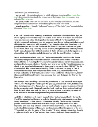 “endurance” just recommended.
swear not — through impatience, to which trials may tempt you (Jam_5:10, Jam_
5:11). In contrast to this stands the proper use of the tongue, Jam_5:13. James here
refers to Mat_5:34, etc.
let your yea be yea — Do not use oaths in your everyday conversation, but let a
simple affirmative or denial be deemed enough to establish your word.
condemnation — literally, “judgment,” namely, of “the Judge” who “standeth before
the doors” (Jam_5:9).
CALVI , "12But above all things. It has been a common vice almost in all ages, to
swear lightly and inconsiderately. For so bad is our nature that we do not consider
what an atrocious crime it is to profane the name of God. For though the Lord
strictly commands us to reverence his name, yet men devise various subterfuges, and
think that they can swear with impunity. They imagine, then, that there is no evil,
provided they do not OPE LY mention the name of God; and this is an old gloss.
So the Jews, when they swore by heaven or earth, thought that they did not profane
God’s name, because they did not mention it. But while men seek to be ingenious in
dissembling with God, they delude themselves with the most frivolous evasions.
It was a vain excuse of this kind that Christ condemned in Matthew 5:34. James,
now subscribing to the decree of his master, commands us to abstain from these
indirect forms of swearing: for whosoever swears in vain and on frivolous occasions,
profanes God’s name, whatever form he may give to his words. Then the meaning is,
that it is not more lawful to swear by heaven or by the earth, than OPE LY by the
name of God. The reason is mentioned by Christ — because the glory of God is
everywhere inscribed, and everywhere shines forth. ay, men take the words,
heaven and earth, in their oaths, in no other sense and for no other purpose, than if
they named God himself; for by thus speaking they only designate the Worker by
his works.
But he says, above all things; because the profanation of God’s name is not a slight
offense. The Anabaptists, building on this passage, condemn all oaths, but they only
shew their ignorance. For James does not speak of oaths in general, nor does Christ
in the passage to which I have referred; but both condemn that evasion which had
been devised, when men took the liberty to swear without expressing the name of
God, which was a liberty repugnant to the prohibition of the law.
And this is what the words clearly mean, either by heaven, neither by the earth.
For, if the question had been as to oaths in themselves, to what purpose were these
forms mentioned? It then appears evident that both by Christ and by James the
puerile astuteness of those is reproved who taught that they could swear with
impunity, provided they adopted some circuitous expressions. That we may, then,
understand the meaning of James, we must understand first the precept of the law,
“Thou shalt not take the name of God in vain. ” It hence appears clear, that there is
a right and lawful use of God’s name. ow, James condemns those who did not
 