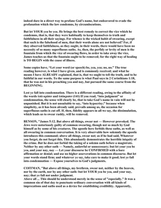 indeed dare in a direct way to profane God’s name, but endeavored to evade the
profanation which the law condemns, by circumlocutions.
But let YOUR yea be yea. He brings the best remedy to correct the vice which he
condemns, that is, that they were habitually to keep themselves to truth and
faithfulness in all their sayings. For whence is the wicked habit of swearing, except
that such is the falsehood of men, that their words alone are not believed? For, if
they observed faithfulness, as they ought, in their words, there would have been no
necessity of so many superfluous oaths. As, then, the perfidy or levity of men is the
fountain from which the vice of swearing flows, in order to take away the vice,
James teaches us that the fountain ought to be removed; for the right way of healing
is TO BEGI with the cause of illness.
Some copies have, “Let your word (or speech) be, yea, yea; no, no.” The true
reading however, is what I have given, and is commonly received; and what he
means I have ALREADY explained, that is, that we ought to tell the truth, and to be
faithful in our words. To the same purpose is what Paul says in 2 Corinthians 1:18,
that he was not in his preaching yea and nay, but pursued the same course from the
BEGI I G.
Lest ye fall into condemnation. There is a different reading, owing to the affinity of
the words ὑπὸ κρίσιν and ὑπόκρισιν (141) If you read, “into judgment” or
condemnation, the sense will clearly be, that to take God’s name in vain will not be
unpunished. But it is not unsuitable to say, “into hypocrisy;” because when
simplicity, as it has been already said, prevails among us, the occasion for
superfluous oaths is cut off. If, then, fidelity appears in all we say, the dissimulation,
which leads us to swear rashly, will be removed.
BE SO , "James 5:12. But above all things, swear not — However provoked. The
Jews were notoriously guilty of common swearing, though not so much by God
himself as by some of his creatures. The apostle here forbids these oaths, as well as
all swearing in common conversation. It is very observable how solemnly the apostle
introduces this command; above all things, swear not; as if he had said, Whatever
you forget, do not forget this. This abundantly demonstrates the horrible iniquity of
the crime. But he does not forbid the taking of a solemn oath before a magistrate.
either by any other oath — amely, unlawful or unnecessary; but let your yea be
yea, and your nay, nay — Let your discourse be CO FIRMED with a bare
affirmation or denial; and use no higher asseverations in common discourse. But let
your words stand firm; and whatever ye say, take care to make it good; lest ye fall
into condemnation — Expose yourselves to God’s judgments.
COFFMA , "But above all things, my brethren, swear not, neither by the heaven,
nor by the earth, nor by any other oath: but let YOUR yea be yea, and your nay,
nay; that ye fall not under judgment.
Above all ... This should be understood merely in the sense of "especially." It was a
common sin of that day to punctuate ordinary conversation with all kinds of
imprecations and oaths used as a device for establishing credibility. Apparently,
 