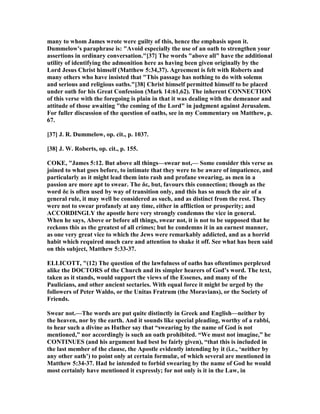 many to whom James wrote were guilty of this, hence the emphasis upon it.
Dummelow's paraphrase is: "Avoid especially the use of an oath to strengthen your
assertions in ordinary conversation."[37] The words "above all" have the additional
utility of identifying the admonition here as having been given originally by the
Lord Jesus Christ himself (Matthew 5:34,37). Agreement is felt with Roberts and
many others who have insisted that "This passage has nothing to do with solemn
and serious and religious oaths."[38] Christ himself permitted himself to be placed
under oath for his Great Confession (Mark 14:61,62). The inherent CO ECTIO
of this verse with the foregoing is plain in that it was dealing with the demeanor and
attitude of those awaiting "the coming of the Lord" in judgment against Jerusalem.
For fuller discussion of the question of oaths, see in my Commentary on Matthew, p.
67.
[37] J. R. Dummelow, op. cit., p. 1037.
[38] J. W. Roberts, op. cit., p. 155.
COKE, "James 5:12. But above all things—swear not,— Some consider this verse as
joined to what goes before, to intimate that they were to be aware of impatience, and
particularly as it might lead them into rash and profane swearing, as men in a
passion are more apt to swear. The δε, but, favours this connection; though as the
word δε is often used by way of transition only, and this has so much the air of a
general rule, it may well be considered as such, and as distinct from the rest. They
were not to swear profanely at any time, either in affliction or prosperity; and
ACCORDI GLY the apostle here very strongly condemns the vice in general.
When he says, Above or before all things, swear not, it is not to be supposed that he
reckons this as the greatest of all crimes; but he condemns it in an earnest manner,
as one very great vice to which the Jews were remarkably addicted, and as a horrid
habit which required much care and attention to shake it off. See what has been said
on this subject, Matthew 5:33-37.
ELLICOTT, "(12) The question of the lawfulness of oaths has oftentimes perplexed
alike the DOCTORS of the Church and its simpler hearers of God’s word. The text,
taken as it stands, would support the views of the Essenes, and many of the
Paulicians, and other ancient sectaries. With equal force it might be urged by the
followers of Peter Waldo, or the Unitas Fratrum (the Moravians), or the Society of
Friends.
Swear not.—The words are put quite distinctly in Greek and English—neither by
the heaven, nor by the earth. And it sounds like special pleading, worthy of a rabbi,
to hear such a divine as Huther say that “swearing by the name of God is not
mentioned,” nor accordingly is such an oath prohibited. “We must not imagine,” he
CO TI UES (and his argument had best be fairly given), “that this is included in
the last member of the clause, the Apostle evidently intending by it (i.e., ‘neither by
any other oath’) to point only at certain formulæ, of which several are mentioned in
Matthew 5:34-37. Had he intended to forbid swearing by the name of God he would
most certainly have mentioned it expressly; for not only is it in the Law, in
 