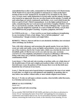 contradistinction to other oaths, commanded (see Deuteronomy 6:13; Deuteronomy
10:20; Psalms 63:11), but in the prophets is announced as a token of the future
turning of men to God” (Isaiah 65:16; Jeremiah 12:16; Jeremiah 23:7-8). There
were, we learn, many subtle distinctions in Jewish oaths; and the unlucky foreigner
who trusted in an apparently firm one, too often found out his mistake. Certainly all
such subterfuges are utterly condemned; and further, every word which breaks the
letter or spirit of God’s Third Commandment. As to the higher judicial forms of
oaths, remembering that our Lord answered such before Caiaphas (Matthew 26:63-
64), we can fearlessly conclude, with the 39th Article of Religion, that “a man may
swear, when the magistrate requireth, in a cause of faith and charity, so it be done
ACCORDI Gto the prophet’s teaching—in justice, judgment, and truth.”
Let YOUR yea be yea . . .—Your word be as your bond, needing no strengthening
by any invocation of God, or holy things, “lest ye fall into judgment”—not
“condemnation,” though certainly such might follow.
BURKITT, "Observe, that an oath here is not absolutely forbidden, but restrained:
Above all things, my brethren.
ote, with what vehemency and earnestness the apostle speaks, Swear not, that is,
swear not vainly and rashly, swear not lightly and profanely, swear not unduly, by
any of the creatures, (but by the Creator only), which was a sin that the Jews were
dreadfully guilty of: But let your yea be yea; and your nay, nay: accustom
yourselves to a true simplicity and plainness of speech, in affirming or DE YI G,
letting oaths alone, lest ye fall into condemnation; that is, plainly, into the
condemnation of hell.
Learn hence, 1. That rash and vain swearing, or profane oaths, are a high abuse of
the dreadful name of God, and a mighty provocation to him: verily there is no sin
that doth more weary the patience of God, because there is no sin that doth more
banish the fear of God out of our hearts.
Learn, 2. That the great end of speech being to communicate the sense of our minds
to each other, we ought to use such plainness and simplicity in speaking, that we
may believe one another without oaths, or more solemn religious asservations.
But yet, 3. To take an oath upon a solemn occasion, when lawfully called thereunto,
is a Christian and necessary duty.
BIBLICAL ILLUSTRTOR, "
Swear not,—
Against rash and vain swearing
I.
Let us consider THE NATURE OF AN OATH, and what we do when we adventure to
swear. It is an “assuming the name of our God,” and applying it to our purpose, to
countenance and confirm what we say. It is an invocation of God as a most faithful
witness, concerning the truth of our words, or the sincerity of our meaning. It is an
 