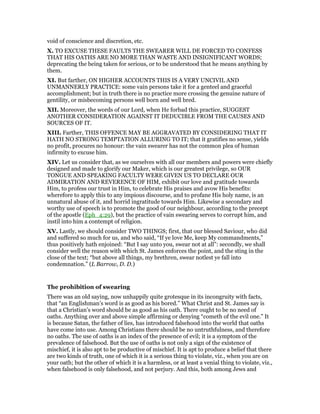 void of conscience and discretion, etc.
X. TO EXCUSE THESE FAULTS THE SWEARER WILL DE FORCED TO CONFESS
THAT HIS OATHS ARE NO MORE THAN WASTE AND INSIGNIFICANT WORDS;
deprecating the being taken for serious, or to be understood that he means anything by
them.
XI. But farther, ON HIGHER ACCOUNTS THIS IS A VERY UNCIVIL AND
UNMANNERLY PRACTICE: some vain persons take it for a genteel and graceful
accomplishment; but in truth there is no practice more crossing the genuine nature of
gentility, or misbecoming persons well born and well bred.
XII. Moreover, the words of our Lord, when He forbad this practice, SUGGEST
ANOTHER CONSIDERATION AGAINST IT DEDUCIBLE FROM THE CAUSES AND
SOURCES OF IT.
XIII. Farther, THIS OFFENCE MAY BE AGGRAVATED BY CONSIDERING THAT IT
HATH NO STRONG TEMPTATION ALLURING TO IT; that it gratifies no sense, yields
no profit, procures no honour: the vain swearer has not the common plea of human
infirmity to excuse him.
XIV. Let us consider that, as we ourselves with all our members and powers were chiefly
designed and made to glorify our Maker, which is our greatest privilege, so OUR
TONGUE AND SPEAKING FACULTY WERE GIVEN US TO DECLARE OUR
ADMIRATION AND REVERENCE OF HIM, exhibit our love and gratitude towards
Him, to profess our trust in Him, to celebrate His praises and avow His benefits:
wherefore to apply this to any impious discourse, and to profane His holy name, is an
unnatural abuse of it, and horrid ingratitude towards Him. Likewise a secondary and
worthy use of speech is to promote the good of our neighbour, according to the precept
of the apostle (Eph_4:29), but the practice of vain swearing serves to corrupt him, and
instil into him a contempt of religion.
XV. Lastly, we should consider TWO THINGS; first, that our blessed Saviour, who did
and suffered so much for us, and who said, “If ye love Me, keep My commandments,”
thus positively hath enjoined: “But I say unto you, swear not at all”: secondly, we shall
consider well the reason with which St. James enforces the point, and the sting in the
close of the text; “but above all things, my brethren, swear notlest ye fall into
condemnation.” (L Barrow, D. D.)
The prohibition of swearing
There was an old saying, now unhappily quite grotesque in its incongruity with facts,
that “an Englishman’s word is as good as his bored.” What Christ and St. James say is
that a Christian’s word should be as good as his oath. There ought to be no need of
oaths. Anything over and above simple affirming or denying “cometh of the evil one.” It
is because Satan, the father of lies, has introduced falsehood into the world that oaths
have come into use. Among Christians there should be no untruthfulness, and therefore
no oaths. The use of oaths is an index of the presence of evil; it is a symptom of the
prevalence of falsehood. But the use of oaths is not only a sign of the existence of
mischief, it is also apt to be productive of mischief. It is apt to produce a belief that there
are two kinds of truth, one of which it is a serious thing to violate, viz., when you are on
your oath; but the other of which it is a harmless, or at least a venial thing to violate, viz.,
when falsehood is only falsehood, and not perjury. And this, both among Jews and
 