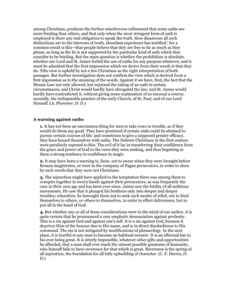among Christians, produces the further mischievous refinement that some oaths are
more binding than others, and that only when the most stringent form of oath is
employed is there any real obligation to speak the truth. How disastrous all such
distinctions are to the interests of truth, abundant experience has testified:’ for a
common result is this—that people believe that they are free to lie as much as they
please, so long as the lie is not supported by the particular kind of oath which they
consider to be binding. But the main question is whether the prohibition is absolute;
whether our Lord and St. James forbid the use of oaths for any purpose whatever; and it
must be admitted that the first impression which we derive from their words is that they
do. Tilts view is upheld by not a few Christians as the right interpretation of both
passages. But further investigation does not confirm the view which is derived from a
first impression as to the meaning of the words. Against it we have, first, the fact that the
Mosaic Law not only allowed, but enjoined the taking of an oath in certain
circumstances; and Christ would hardly have abrogated the law, and St. James would
hardly have contradicted it, without giving some explanation of so unusual a course;
secondly, the indisputable practice of the early Church, of St. Paul, and of our Lord
Himself. (A. Plummer, D. D.)
A warning against oaths
1. It has not been an uncommon thing for men to take vows in trouble, as if they
would do them any good. They have promised if certain ends could be attained to
pursue certain courses of life: and sometimes to give a supposed greater efficacy,
they have bound themselves with oaths. The Hebrew Christians in the first century
were peculiarly exposed to this. The evil of it lay in transferring their confidence from
the grace and power of God to the vows they were making, and thus begetting in
them a strong tendency to confidence in magic.
2. It may have been a warning to |hem, not to swear when they were brought before
Roman magistrates, or were in the company of Pagan persecutors, in order to show
by such words that they were not Christians.
3. The injunction might have applied to the temptation there was among them to
conspire together in sworn bands against their persecutors; as was frequently the
case in their own age and has been ever since. James saw the futility of all seditious
movements. He saw that it plunged his brethren only into deeper and deeper
troubles; wherefore, he besought them not to seek such modes of relief, not to bind
themselves to others, or others to themselves, in order to effect deliverance, but to
put all in the hand of God.
4. But whether any or all of these considerations were in the mind of our author, it is
quite certain that he pronounced a very emphatic denunciation against profanity.
This is a sin against God and against one’s self. It is a sin against God, because it
deprives Him of the honour due to His name, and is in direct disobedience to His
command. The sin is not mitigated by modifications of phraseology. In the next
place, it is hurtful to any man to become an habitual swearer. It is an effectual bar to
his ever being great. It is utterly impossible, whatever other gifts and opportunities
be afforded, that a man shall ever reach the utmost possible greatness of humanity,
who himself fails to have reverence for that which is great. Reverence is the spring of
all aspiration, the foundation for all lofty upbuilding of character. (C. F. Deems, D.
D.)
 