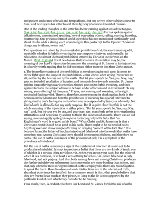 and patient endurance of trials and temptations. But one or two other subjects occur to
him., and he reopens his letter to add them by way of a farewell word of counsel.
One of the leading thoughts in the letter has been warning against sins of the tongue.
(Jas_1:19; Jas_1:26; Jas_3:1-12; Jas_4:11; Jas_4:13; Jas_5:9) He has spoken against
talkativeness, unrestrained speaking, love of correcting others, railing, cursing, boasting,
murmuring. One grievous form of sinful speech he has not mentioned particularly; and
about this he adds a strong word of warning in this postscript to the Epistle: "Above all
things, my brethren, swear not."
Two questions are raised by this remarkable prohibition-first, the exact meaning of it,
especially whether it forbids swearing for any purpose whatever; and secondly, its
relation to the almost identical prohibition uttered by Christ in the Sermon on the
Mount. (Mat_5:35-36) It will be obvious that whatever this relation may be, the
meaning of our Lord’s injunction determines the meaning of St. James in his injunction.
It is hardly worth arguing that he did not mean either more or less than Christ meant.
1. The immediate context of the prohibition is worth noting in each case; it seems to
throw light upon the scope of the prohibition. Jesus Christ, after saying "Swear not at
all; neither by the heaven nor by the earth…But let your speech be, Yea, yea; Nay, nay,"
goes on to forbid retaliation of injuries, and to enjoin love towards enemies. St. James
enjoins longsuffering towards enemies, thence goes on to forbid swearing, and then
again returns to the subject of how to behave under affliction and ill-treatment: "Is any
among, you suffering? let him pray." Prayer, not cursing and swearing, is the right
method of finding relief. There is, therefore, some reason for thinking that both in the
Sermon on the Mount and here the prohibition of swearing has special reference to
giving vent to one’s feelings in oaths when one is exasperated by injury or adversity. No
kind of oath is allowable for any such purpose. But it is quite clear that this is not the
whole meaning of the injunction in either place. "But let your speech be, Yea, yea; Nay,
nay"; and, But let your yea be yea, and your nay, nay, manifestly refers to strengthening
affirmations and negations by adding to them the sanction of an oath. There was an old
saying, now unhappily quite grotesque in its incongruity with facts, that "an
Englishman’s word is as good as his bond." What Christ and St. James say is that a
Christian’s word should be as good as his oath. There ought to be no need of oaths.
Anything over and above simple affirming or denying "cometh of the Evil One." It is
because Satan, the father of lies, has introduced falsehood into the world that oaths have
come into use. Among Christians there should be no untruthfulness, and therefore no
oaths. The use of oaths is an index of the presence of evil; it is a symptom of the
prevalence of falsehood.
But the use of oaths is not only a sign of the existence of mischief, it is also apt to be
productive of mischief. It is apt to produce a belief that there are two kinds of truth, one
of which it is a serious thing to violate, viz., when you are on your oath; but the other of
which it is a harmless, or at least a venial thing to violate, viz., when falsehood is only
falsehood, and not perjury. And this, both among Jews and among Christians, produces
the further mischievous refinement that some oaths are more binding than others, and
that only when the most stringent form of oath is employed is there any real obligation
to speak the truth. How disastrous all such distinctions are to the interests of truth,
abundant experience has testified: for a common result is this; -that people believe that
they are free to lie as much as they please, so long as the lie is not supported by the
particular kind of oath which they consider to be binding.
Thus much, then, is evident, that both our Lord and St. James forbid the use of oaths
 