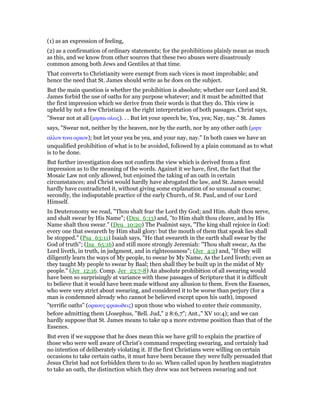 (1) as an expression of feeling,
(2) as a confirmation of ordinary statements; for the prohibitions plainly mean as much
as this, and we know from other sources that these two abuses were disastrously
common among both Jews and Gentiles at that time.
That converts to Christianity were exempt from such vices is most improbable; and
hence the need that St. James should write as he does on the subject.
But the main question is whether the prohibition is absolute; whether our Lord and St.
James forbid the use of oaths for any purpose whatever; and it must be admitted that
the first impression which we derive from their words is that they do. This view is
upheld by not a few Christians as the right interpretation of both passages. Christ says,
"Swear not at all (µησαι ολως). . . But let your speech be, Yea, yea; Nay, nay." St. James
says, "Swear not, neither by the heaven, nor by the earth, nor by any other oath (µητε
αλλον τινα ορκον); but let your yea be yea, and your nay, nay." In both cases we have an
unqualified prohibition of what is to be avoided, followed by a plain command as to what
is to be done.
But further investigation does not confirm the view which is derived from a first
impression as to the meaning of the words. Against it we have, first, the fact that the
Mosaic Law not only allowed, but enjoined the taking of an oath in certain
circumstances; and Christ would hardly have abrogated the law, and St. James would
hardly have contradicted it, without giving some explanation of so unusual a course;
secondly, the indisputable practice of the early Church, of St. Paul, and of our Lord
Himself.
In Deuteronomy we read, "Thou shalt fear the Lord thy God; and Him. shalt thou serve,
and shalt swear by His Name"; (Deu_6:13) and, "to Him shalt thou cleave, and by His
Name shalt thou swear." (Deu_10:20) The Psalmist says, "The king shall rejoice in God:
every one that sweareth by Him shall glory: but the mouth of them that speak lies shall
be stopped." (Psa_63:11) Isaiah says, "He that sweareth in the earth shall swear by the
God of truth"; (Isa_65:16) and still more strongly Jeremiah: "Thou shalt swear, As the
Lord liveth, in truth, in judgment, and in righteousness"; (Jer_4:2) and, "If they will
diligently learn the ways of My people, to swear by My Name, As the Lord liveth; even as
they taught My people to swear by Baal; then shall they be built up in the midst of My
people." (Jer_12:16. Comp. Jer_23:7-8) An absolute prohibition of all swearing would
have been so surprisingly at variance with these passages of Scripture that it is difficult
to believe that it would have been made without any allusion to them. Even the Essenes,
who were very strict about swearing, and considered it to be worse than perjury (for a
man is condemned already who cannot be believed except upon his oath), imposed
"terrific oaths" (ορκους φρικωδεις) upon those who wished to enter their community,
before admitting them (Josephus, "Bell. Jud," 2 8:6,7"; Ant.," XV 10:4); and we can
hardly suppose that St. James means to take up a more extreme position than that of the
Essenes.
But even if we suppose that he does mean this we have grill to explain the practice of
those who were well aware of Christ’s command respecting swearing, and certainly had
no intention of deliberately violating it. If the first Christians were willing on certain
occasions to take certain oaths, it must have been because they were fully persuaded that
Jesus Christ had not forbidden them to do so. When called upon by heathen magistrates
to take an oath, the distinction which they drew was not between swearing and not
 