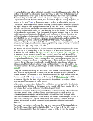 swearing, but between taking oaths that committed them to idolatry and oaths which did
nothing of the kind. The latter oaths they were willing to take. Thus Tertullian says that
they would not swear by the genii of the emperors, because these were supposed to be
demons; but by the safety of the emperors they were willing to swear ("Apol.," 32).
Origen writes to much the same effect ("Con. Celsum," 8, 65). The oath by the genius, or
numen, or "fortune" (τυχη) of the emperor was recognized as a formula for abjuring
Christianity. Thus the proconsul presses Polycarp again and again: "Swear by the genius
of Caesar; swear the oath, and I will release thee" ("Mart. Pol.," 9, 10.); and the fear of
being betrayed into an act of idolatry was one of the main reasons why the early
Christians disliked taking oaths. But there was also the feeling that for Christians oaths
ought to be quite unnecessary. Thus Clement of Alexandria says that the true Christian
ought to maintain a life calculated to inspire such confidence in those without that an
oath would not even be demanded of him. And of course, when he swears, he swears
truly; but he is not apt to swear, and rarely has recourse to an oath. And his speaking the
truth on oath arises from his harmony With the truth ("Strom.," 7, 8.). Pelagius
maintained that all swearing was forbidden; but Augustine contends, on the authority of
Scripture, that oaths are not unlawful, although he would have them avoided as much as
possible ("Ep.," 157. Comp. "Epp.," 125, 126).
But there is not only the evidence as to how the primitive Church understood the words
of Christ and of St. James; there is also the practice of St. Paul, who frequently calls God
to witness that he is speaking the 2Co_1:23; 2Co_11:31; 2Co_12:19; Gal_1:20; Php_1:8,
or uses other strong asseverations which are certainly more than plain Yea and Nay.
(Rom_9:11; 1Co_15:31; 2Co_1:18; 2Co_11:10) Augustine quotes St. Paul in defense of
swearing, but adds that St. Paul’s swearing, when there was weighty reason for it, is no
proof that we may swear whenever we think proper to do so. And in the Epistle to the
Hebrews the fact that men swear in order to settle disputes is mentioned without any
intimation that the practice is utterly wrong. On the contrary, we are told that God has
condescended to do the same, in order to give us all the assurance in His power. (Heb_
6:16-18)
Lastly, we have the convincing fact that Jesus Christ allowed Himself to be put upon His
oath. After having kept silence for a long time, He was adjured by the High Priest to
answer; and then He answered at once. The full meaning of the High Priest’s words are,
"I exact an oath of Thee (εξορκιζω σε) by the Living God". (Mat_26:63-64) Had this been
an unlawful thing for the High-priest to do, our Lord would have kept silence all the
more, or would have answered under protest.
2. It remains to consider the relation of the prohibition of swearing in this Epistle to the
almost identical prohibition in the Sermon on the Mount. Is St. James quoting Christ’s
words? and if so, whence did he derive his knowledge of them?
No one who compares the two passages will believe that the similarity between them is
accidental. Even if such a hypothesis could reasonably be entertained, it would be
shattered by the number of other coincidences which exist between passages in this
Epistle and the recorded words of Christ. In this instance we have the largest amount of
coincidence; and therefore the discussion of this point has been reserved until this
passage was reached, although numerous other cases of coincidence have already
occurred.
The remark is sometimes made that there are more quotations of Christ’s words in the
Epistle of St. James than in all the Epistles of St. Paul, or than in all the other books of
the New Testament other than the Gospels. It would be better to word the remark
 