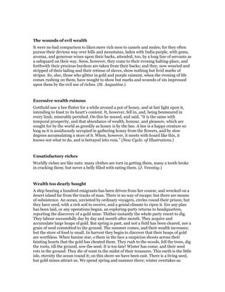 The wounds of evil wealth
It were no bad comparison to liken mere rich men to camels and mules; for they often
pursue their devious way over hills and mountains, laden with India purple, with gems,
aromas, and generous wines upon their backs, attended, too, by a long line of servants as
a safeguard on their way. Soon, however, they come to their evening halting-place, and
forthwith their precious burdens are taken from their backs; and they, now wearied and
stripped of their lading and their retinue of slaves, show nothing but livid marks of
stripes. So, also, those who glitter in gold and purple raiment, when the evening of life
comes rushing on them, have nought to show but marks and wounds of sin impressed
upon them by the evil use of riches. (St. Augustine.)
Excessive wealth ruinous
Gotthold saw a bee flutter for a while around a pot of honey, and at last light upon it,
intending to feast to its heart’s content. It, however, fell in, and, being besmeared in
every limb, miserably perished. On this he mused, and said, “It is the same with
temporal prosperity, and that abundance of wealth, honour, and pleasure, which are
sought for by the world as greedily as honey is by the bee. A bee is a happy creature so
long as it is assiduously occupied in gathering honey from the flowers, and by slow
degrees accumulating a store of it. When, however, it meets with hoard like this, it
knows not what to do, and is betrayed into ruin.” (New Cyclo. of Illustrations.)
Unsatisfactory riches
Worldly riches are like nuts: many clothes are torn in getting them, many a tooth broke
in cracking them; but never a belly filled with eating them. (J. Venning.)
Wealth too dearly bought
A ship bearing a hundred emigrants has been driven from her course, and wrecked on a
desert island far from the tracks of man. There is no way of escape; but there are means
of subsistence. An ocean, unvisited by ordinary voyagers, circles round their prison; but
they have seed, with a rich soil to receive, and a genial climate to ripen it. Ere any plan
has been laid, or any operations begun, an exploring-party returns to headquarters,
reporting the discovery of a gold mine. Thither instantly the whole party resort to dig.
They labour successfully day by day and month after month. They acquire and
accumulate large heaps of gold. But spring is past, and not a field has been cleared, nor a
grain of seed committed to the ground. The summer comes, and their wealth increases;
but the store of food is small. In harvest they begin to discover that their heaps of gold
are worthless. When famine star, s them in the face a suspicion shoots across their
fainting hearts that the gold has cheated them. They rush to the woods, fell the trees, dig
the roots, till the ground, sow the seed. It is too late! Winter has come; and their seed
rots in the ground. They die of want in the midst of their treasures. This earth is the little
isle, eternity the ocean round it; on this shore we have been cast. There is a living seed,
but gold mines attract us. We spend spring and summer there; winter overtakes us
 