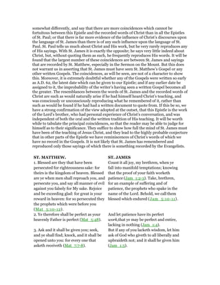 somewhat differently, and say that there are more coincidences which cannot be
fortuitous between this Epistle and the recorded words of Christ than in all the Epistles
of St. Paul; or that there is far more evidence of the influence of Christ’s discourses upon
the language of St. James than there is of any such influence upon the language of St.
Paul. St. Paul tells us much about Christ and His work, but he very rarely reproduces any
of His sayings. With St. James it is exactly the opposite; he says very little indeed about
Christ, but, without quoting them as such, he frequently reproduces His words. It will be
found that the largest number of these coincidences are between St. James and sayings
that are recorded by St. Matthew, especially in the Sermon on the Mount. But this does
not warrant us in asserting that St. James must have seen St. Matthew’s Gospel or any
other written Gospels. The coincidences, as will be seen, are not of a character to show
this. Moreover, it is extremely doubtful whether any of the Gospels were written so early
as A.D. 62, the latest date which can be given to our Epistle; and if any earlier date be
assigned to it, the improbability of the writer’s having seen a written Gospel becomes all
the greater. The resemblances between the words of St. James and the recorded words of
Christ are such as would naturally arise if he had himself heard Christ’s teaching, and
was consciously or unconsciously reproducing what he remembered of it, rather than
such as would be found if he had had a written document to quote from. If this be so, we
have a strong confirmation of the view adopted at the outset, that this Epistle is the work
of the Lord’s brother, who had personal experience of Christ’s conversation, and was
independent of both the oral and the written tradition of His teaching. It will be worth
while to tabulate the principal coincidences, so that the reader may be able to judge for
himself as to their significance. They suffice to show how full the mind of St. James must
have been of the teaching of Jesus Christ, and they lead to the highly probable conjecture
that in other parts of the Epistle we have reminiscences of Christ’s words of which we
have no record in the Gospels. It is not likely that St. James has remembered and
reproduced only those sayings of which there is something recorded by the Evangelists.
ST. MATTHEW. ST. JAMES
1. Blessed are they that have been
persecuted for righteousness sake: for
theirs is the kingdom of heaven. Blessed
are ye when men shall reproach you, and
persecute you, and say all manner of evil
against you falsely for My sake. Rejoice
and be exceeding glad: for great is your
reward in heaven: for so persecuted they
the prophets which were before you
(Mat_5:10-12).
Count it all joy, my brethren, when ye
fall into manifold temptations; knowing
that the proof of your faith worketh
patience (Jam_1:2-3). Take, brethren,
for an example of suffering and of
patience, the prophets who spake in the
name of the Lord. Behold, we call them
blessed which endured (Jam_5:10-11).
2. Ye therefore shall be perfect as your
heavenly Father is perfect (Mat_5:48).
And let patience have its perfect
work,that ye may be perfect and entire,
lacking in nothing (Jam_1:4).
3. Ask and it shall be given you; seek,
and ye shall find; knock, and it shall be
opened unto you: for every one that
asketh receiveth (Mat_7:7-8).
But if any of you lacketh wisdom, let him
ask of God who giveth to all liberally and
upbraideth not; and it shall he given him
(Jam_1:5).
 