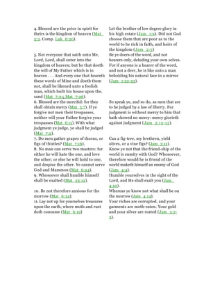 4. Blessed are the prior in spirit for
theirs is the kingdom of heaven (Mat_
5:3. Comp. Luk_6:20).
Let the brother of low degree glory in
his high estate (Jam_1:9). Did not God
choose them that are poor as to the
world to be rich in faith, and heirs of
the kingdom (Jam_2:5)
5. Not everyone that saith unto Me,
Lord, Lord, shall enter into the
kingdom of heaven; but he that doeth
the will of My Father which is in
heaven . . . And every one that heareth
these words of Mine and doeth them
not, shall be likened unto a foolish
man, which built his house upon the.
sand (Mat_7:21; Mat_7:26).
Be ye doers of the word, and not
hearers only, deluding your own selves.
For if anyone is a hearer of the word,
and not a deer, he is like unto a man
beholding his natural face in a mirror
(Jam_1:22-23).
6. Blessed are the merciful: for they
shall obtain mercy (Mat_5:7). If ye
forgive not men their trespasses,
neither will your Father forgive your
trespasses (Mat_6:15). With what
judgment ye judge, ye shall be judged
(Mat_7:2).
So speak ye, and so do, as men that are
to be judged by a law of liberty. For
judgment is without mercy to him that
hath showed no mercy: mercy glorieth
against judgment (Jam_2:12-13).
7. Do men gather grapes of thorns, or
figs of thistles? (Mat_7:16).
Can a fig-tree, my brethren, yield
olives, or a vine figs? (Jam_3:12).
8. No man can serve two masters: for
either he will hate the one, and love
the other; or else he will hold to one,
and despise the other. Ye cannot serve
God and Mammon (Mat_6:24).
Know ye not that the friend-ship of the
world is enmity with God? Whosoever,
therefore would he is friend of the
world maketh himself an enemy of God
(Jam_4:4).
9. Whosoever shall humble himself
shall be exalted (Mat_23:12).
Humble yourselves in the sight of the
Lord, and He shall exalt you (Jam_
4:10).
10. Be not therefore anxious for the
morrow (Mat_6:34).
Whereas ye know not what shall be on
the morrow (Jam_4:14).
11. Lay not up for yourselves treasures
upon the earth, where moth and rust
doth consume (Mat_6:19)
Your riches are corrupted, and your
garments are moth-eaten. Your gold
and your silver are rusted (Jam_5:2-
3).
 