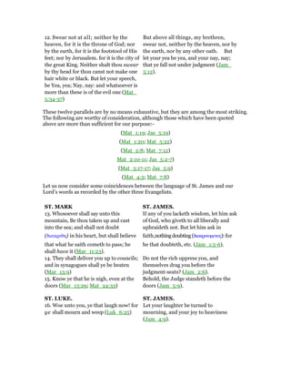 12. Swear not at all; neither by the
heaven, for it is the throne of God; nor
by the earth, for it is the footstool of His
feet; nor by Jerusalem. for it is the city of
the great King. Neither shalt thou swear
by thy head for thou canst not make one
hair white or black. But let your speech,
be Yea, yea; Nay, nay: and whatsoever is
more than these is of the evil one (Mat_
5:34-37)
But above all things, my brethren,
swear not, neither by the heaven, nor by
the earth, nor by any other oath. But
let your yea be yea, and your nay, nay;
that ye fall not under judgment (Jam_
5:12).
These twelve parallels are by no means exhaustive, but they are among the most striking.
The following are worthy of consideration, although those which have been quoted
above are more than sufficient for our purpose:-
(Mat_1:19; Jas_5:19)
(Mat_1:20; Mat_5:22)
(Mat_2:8; Mat_7:12)
Mat_2:10-11; Jas_5:2-7)
(Mat_3:17-17; Jas_5:9)
(Mat_4:3; Mat_7:8)
Let us now consider some coincidences between the language of St. James and our
Lord’s words as recorded by the other three Evangelists.
ST. MARK ST. JAMES.
13. Whosoever shall say unto this
mountain, Be thou taken up and cast
into the sea; and shall not doubt
(διακριθη) in his heart, but shall believe
that what he saith cometh to pass; he
shall have it (Mar_11:23).
If any of you lacketh wisdom, let him ask
of God, who giveth to all liberally and
upbraideth not. But let him ask in
faith,nothingdoubting(διακρινοµενος):for
he that doubteth, etc. (Jam_1:5-6).
14. They shall deliver you up to councils;
and in synagogues shall ye be beaten
(Mar_13:9)
Do not the rich oppress you, and
themselves drag you before the
judgment-seats? (Jam_2:6).
15. Know ye that he is nigh, even at the
doors (Mar_13:29; Mat_24:33)
Behold, the Judge standeth before the
doors (Jam_5:9).
ST. LUKE. ST. JAMES.
16. Woe unto you, ye that laugh now! for
ye shall mourn and weep (Luk_6:25)
Let your laughter be turned to
mourning, and your joy to heaviness
(Jam_4:9).
 