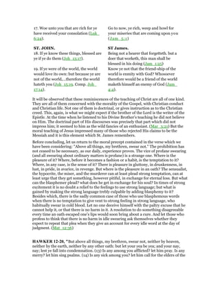17. Woe unto you that are rich for ye
have received your consolation (Luk_
6:24).
Go to now, ye rich, weep and howl for
your miseries that are coming upon you
(Jam_5:1)
ST. JOHN. ST James.
18. If ye know these things, blessed are
ye if ye do them (Joh_13:17).
Being not a hearer that forgetteth. but a
doer that worketh, this man shall be
blessed in his doing (Jam_1:25).
19. If ye were of the world, the world
would love its own: but because ye are
not of the world,…therefore the world
hateth you (Joh_15:19. Comp. Joh_
17:14).
Know ye not that the friend-ship of the
world is enmity with God? Whosoever
therefore would be a friend of the world
maketh himself an enemy of God (Jam_
4:4).
It will be observed that these reminiscences of the teaching of Christ are all of one kind.
They are all of them concerned with the morality of the Gospel, with Christian conduct
and Christian life. Not one of them is doctrinal, or gives instruction as to the Christian
creed. This, again, is what we might expect if the brother of the Lord is the writer of the
Epistle. At the time when he listened to his Divine Brother’s teaching he did not believe
on Him. The doctrinal part of His discourses was precisely that part which did not
impress him; it seemed to him as the wild fancies of an enthusiast. (Mar_3:21) But the
moral teaching of Jesus impressed many of those who rejected His claims to be the
Messiah and it is this element which St. James remembers.
Before concluding, let us return to the moral precept contained in the verse which we
have been considering: "Above all things, my brethren, swear not." The prohibition has
not ceased to be necessary, as our daily, experience proves. The vice of profane swearing
(and all swearing about ordinary matters is profane) is a strange one. Where is the
pleasure of it? Where, before it becomes a fashion or a habit, is the temptation to it?
Where, in any case, is the sense of it? There is pleasure in gluttony, in drunkenness, in
lust, in pride, in avarice, in revenge. But where is the pleasure in an oath? The sensualist,
the hypocrite, the miser, and the murderer can at least plead strong temptation, can at
least urge that they get something, however pitiful, in exchange for eternal loss. But what
can the blasphemer plead? what does he get in exchange for his soul? In times of strong
excitement it is no doubt a relief to the feelings to use strong language; but what is
gained by making the strong language trebly culpable by adding blasphemy to it?
Besides which, there is the sadly common case of those who use blasphemous words
when there is no temptation to give vent to strong feeling in strong language, who
habitually swear in cold blood. Let no one deceive himself with the paltry excuse that he
cannot help it, or that there is no harm in it. A resolution to do something disagreeable
every time an oath escaped one’s lips would soon bring about a cure. And let those who
profess to think that there is no harm in idle swearing ask themselves whether they
expect to repeat that plea when they give an account for every idle word at the day of
judgment. (Mat_12:36)
HAWKER 12-20, "But above all things, my brethren, swear not, neither by heaven,
neither by the earth, neither by any other oath: but let your yea be yea; and your nay,
nay; lest ye fall into condemnation. (13) Is any among you afflicted? let him pray. Is any
merry? let him sing psalms. (14) Is any sick among you? let him call for the elders of the
 