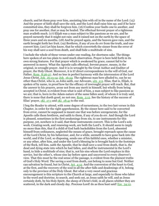 church; and let them pray over him, anointing him with oil in the name of the Lord: (15)
And the prayer of faith shall save the sick, and the Lord shall raise him up; and if he have
committed sins, they shall be forgiven him. (16) Confess your faults one to another, and
pray one for another, that ye may be healed. The effectual fervent prayer of a righteous
man availeth much. (17) Elijah was a man subject to like passions as we are, and he
prayed earnestly that it might not rain: and it rained not on the earth by the space of
three years and six months. (18) And he prayed again, and the heaven gave rain, and the
earth brought forth her fruit. (19) Brethren, if any of you do err from the truth, and one
convert him; (20) Let him know, that he which converteth the sinner from the error of
his way shall save a soul from death, and shall hide a multitude of sins.
I include the whole of these verses under one reading, for shortness sake. The things
here spoken of are too plain to need much observation. Prayer is here held forth in its
own strong features. For that prayer which is awakened by grace, cannot fail to be
answered in mercy. What the Apostle calls effectual, fervent prayer, means, in the
original, in wrought prayer. And it is in wrought by the Great Author and Enditer of
prayer, the Holy Ghost. Moreover, it is it! direct correspondence to the will of God, our
Father, Rom_8:26-27. And no less in perfect harmony with the intercession of the Lord
Jesus Christ, Joh_16:13-14; Joh_16:24. The righteous man here alluded to, can be no
other than Christ, who is, as John saith, our Advocate, 1Jn_2:2. Elias, that is, Elijah, is
spoken of by name, in proof how far the efficacy of inwrought prayer will reach. But, that
the answer to his prayers, arose not from any merit in himself, but wholly from being
accepted in Christ, is evident from what is said of him, a man subject to like passions as
we are; that is, born in the Adam-nature of the same fallen seed, of whom it is truly said,
there is none that doeth good, no not one, Rom_3:12. See the history of the success of
Elias’ prayer, 1Ki_17:1 and 1Ki_18:41 to the end.
I beg the Reader to attend, with some degree of earnestness, to the two last verses in this
Chapter, in order for the right apprehension. By the sinner here said to be converted
from error, cannot be supposed is meant one that was before unregenerate, for the
Apostle calls them brethren, and saith to them, if any of you do err. And though the Lord
is pleased, sometimes in the first awakenings from sin, to use instruments for this
purpose, yet, nowhere is it said, that these instruments convert. This is the Lord’s sole
work. Creating-work, and renewing-work, are both the Lord’s. It should seem to imply
no more than this, that if a child of God hath backslidden from the Lord, absented
himself from ordinances, neglected the means of grace, brought reproach upon the cause
of the Lord Christ, by his behaviour, and, for a while, seemeth to have gone back into the
world; and if the Lord, so disposing, sends one of his faithful ones, whether a minister,
or any other, after him, and under the Lord’s blessing he is brought back to the footsteps
of the flock, tell him, saith the Apostle, that he shall save a soul from death, that is, the
dead and dying state into which he had fallen, and shall be instrumental in the Lord’s
hand, to hide a multitude of sins; that is, not his sins whom the Lord employs in this
service, but the other’s, whose sins lay before open and uncovered to every observer’s
view. That this must be the real sense of the passage, is evident from the plainest truths
of God’s Holy Word. The saving a soul from death, can belong to none but God. Neither
can salvation be found, but in Christ, Act_4:12. And the conversion of the heart to God,
at the first, and the recovery of the soul in all the after-falls and deadenings of it, belong
only to the province of the Holy Ghost. But what a very sweet and gracious
encouragement is this scripture to the Church at large, and especially to those who labor
in the word and doctrine, to search, and seek out, as Jesus saith he will, and as Jesus
certainly doth, by his Holy Spirit, the sheep of Christ’s fold, in all places whither they are
scattered, in the dark and cloudy day. Precious Lord! do as thou hast said! Eze_34:12.
 