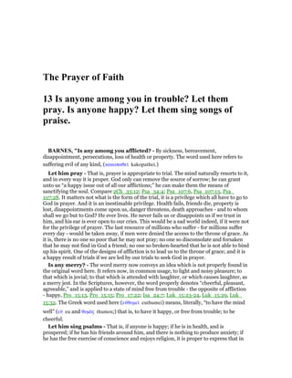 The Prayer of Faith
13 Is anyone among you in trouble? Let them
pray. Is anyone happy? Let them sing songs of
praise.
BAR ES, "Is any among you afflicted? - By sickness, bereavement,
disappointment, persecutions, loss of health or property. The word used here refers to
suffering evil of any kind, (κακοπαθεሏ kakopathei.)
Let him pray - That is, prayer is appropriate to trial. The mind naturally resorts to it,
and in every way it is proper. God only can remove the source of sorrow; he can grant
unto us “a happy issue out of all our afflictions;” he can make them the means of
sanctifying the soul. Compare 2Ch_33:12; Psa_34:4; Psa_107:6, Psa_107:13, Psa_
107:28. It matters not what is the form of the trial, it is a privilege which all have to go to
God in prayer. And it is an inestimable privilege. Health fails, friends die, property is
lost, disappointments come upon us, danger threatens, death approaches - and to whom
shall we go but to God? He ever lives. He never fails us or disappoints us if we trust in
him, and his ear is ever open to our cries. This would be a sad world indeed, if it were not
for the privilege of prayer. The last resource of millions who suffer - for millions suffer
every day - would be taken away, if men were denied the access to the throne of grace. As
it is, there is no one so poor that he may not pray; no one so disconsolate and forsaken
that he may not find in God a friend; no one so broken-hearted that he is not able to bind
up his spirit. One of the designs of affliction is to lead us to the throne of grace; and it is
a happy result of trials if we are led by our trials to seek God in prayer.
Is any merry? - The word merry now conveys an idea which is not properly found in
the original word here. It refers now, in common usage, to light and noisy pleasure; to
that which is jovial; to that which is attended with laughter, or which causes laughter, as
a merry jest. In the Scriptures, however, the word properly denotes “cheerful, pleasant,
agreeable,” and is applied to a state of mind free from trouble - the opposite of affliction
- happy, Pro_15:13, Pro_15:15; Pro_17:22; Isa_24:7; Luk_15:23-24, Luk_15:29, Luk_
15:32. The Greek word used here (εᆒθυµεሏ euthumei) means, literally, “to have the mind
well” (εሞ eu and θυµᆵς thumos;) that is, to have it happy, or free from trouble; to be
cheerful.
Let him sing psalms - That is, if anyone is happy; if he is in health, and is
prospered; if he has his friends around him, and there is nothing to produce anxiety; if
he has the free exercise of conscience and enjoys religion, it is proper to express that in
 