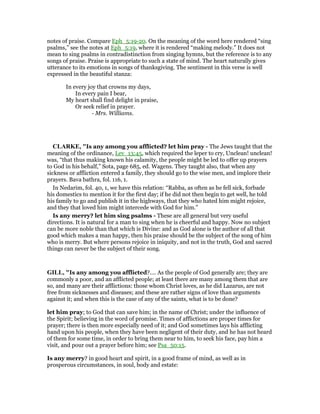 notes of praise. Compare Eph_5:19-20. On the meaning of the word here rendered “sing
psalms,” see the notes at Eph_5:19, where it is rendered “making melody.” It does not
mean to sing psalms in contradistinction from singing hymns, but the reference is to any
songs of praise. Praise is appropriate to such a state of mind. The heart naturally gives
utterance to its emotions in songs of thanksgiving. The sentiment in this verse is well
expressed in the beautiful stanza:
In every joy that crowns my days,
In every pain I bear,
My heart shall find delight in praise,
Or seek relief in prayer.
- Mrs. Williams.
CLARKE, "Is any among you afflicted? let him pray - The Jews taught that the
meaning of the ordinance, Lev_13:45, which required the leper to cry, Unclean! unclean!
was, “that thus making known his calamity, the people might be led to offer up prayers
to God in his behalf,” Sota, page 685, ed. Wagens. They taught also, that when any
sickness or affliction entered a family, they should go to the wise men, and implore their
prayers. Bava bathra, fol. 116, 1.
In Nedarim, fol. 40, 1, we have this relation: “Rabba, as often as he fell sick, forbade
his domestics to mention it for the first day; if he did not then begin to get well, he told
his family to go and publish it in the highways, that they who hated him might rejoice,
and they that loved him might intercede with God for him.”
Is any merry? let him sing psalms - These are all general but very useful
directions. It is natural for a man to sing when he is cheerful and happy. Now no subject
can be more noble than that which is Divine: and as God alone is the author of all that
good which makes a man happy, then his praise should be the subject of the song of him
who is merry. But where persons rejoice in iniquity, and not in the truth, God and sacred
things can never be the subject of their song.
GILL, "Is any among you afflicted?.... As the people of God generally are; they are
commonly a poor, and an afflicted people; at least there are many among them that are
so, and many are their afflictions: those whom Christ loves, as he did Lazarus, are not
free from sicknesses and diseases; and these are rather signs of love than arguments
against it; and when this is the case of any of the saints, what is to be done?
let him pray; to God that can save him; in the name of Christ; under the influence of
the Spirit; believing in the word of promise. Times of afflictions are proper times for
prayer; there is then more especially need of it; and God sometimes lays his afflicting
hand upon his people, when they have been negligent of their duty, and he has not heard
of them for some time, in order to bring them near to him, to seek his face, pay him a
visit, and pour out a prayer before him; see Psa_50:15.
Is any merry? in good heart and spirit, in a good frame of mind, as well as in
prosperous circumstances, in soul, body and estate:
 