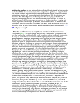 let him sing psalms; let him not only be inwardly joyful, as he should be in prosperity,
and be thankful to God for his many mercies, temporal and spiritual, he enjoys; but let
him express it vocally, and melodiously, by singing psalms, hymns, and spiritual songs:
not that these are the only persons that are to sing psalms, or this the only time, any
more than that afflicted persons are the only ones that are to pray, or the time of
affliction the only time of prayer; but as affliction more especially calls for prayer, so
spiritual joy, and rejoicing in prosperous seasons, for singing of psalms: weeping, and
singing of psalms, were thought, by the Jews, inconsistent. Kimchi, on the title of the
third psalm, observes, that their Rabbins say, that when David went up the ascent of the
Mount of Olives, he wept; and if he wept, why is this called a psalm? and if a psalm, ‫למה‬
‫,בכה‬ "why did he weep?"
HE RY, "As Christians we are taught to suit ourselves to the dispensations of
Providence (Jam_5:13): Is any among you afflicted? Let him pray. Is any merry? Let
him sing psalms. Our condition in this world is various; and our wisdom is to submit to
its being so, and to behave as becomes us both in prosperity and under affliction.
Sometimes we are in sadness, sometimes in mirth; God has set these one over against
the other that we may the better observe the several duties he enjoins, and that the
impressions made on our passions and affections may be rendered serviceable to our
devotions. Afflictions should put us upon prayer, and prosperity should make us abound
in praise. Not that prayer is to be confined to a time of trouble, nor singing to a time of
mirth; but these several duties may be performed with special advantage, and to the
happiest purposes, at such seasons. 1. In a day of affliction nothing is more seasonable
than prayer. The person afflicted must pray himself, as well as engage the prayers of
others for him. Times of affliction should be praying times. To this end God sends
afflictions, that we may be engaged to seek him early; and that those who at other times
have neglected him may be brought to enquire after him. The spirit is then most humble,
the heart is broken and tender; and prayer is most acceptable to God when it comes from
a contrite humble spirit. Afflictions naturally draw out complaints; and to whom should
we complain but to God in prayer? It is necessary to exercise faith and hope under
afflictions; and prayer is the appointed means both for obtaining and increasing these
graces in us. Is any afflicted? Let him pray. 2. In a day of mirth and prosperity singing
psalms is very proper and seasonable. In the original it is only said sing, psalletō, without
the addition of psalms or any other word: and we learn from the writings of several in
the first ages of Christianity (particularly from a letter of Pliny's, and from some
passages in Justin Martyr and Tertullian) that the Christians were accustomed to sing
hymns, either taken out of scripture, or of more private composure, in their worship of
God. Though some have thought that Paul's advising both the Colossians and Ephesians
to speak to one another psalmois kai humnois kai ōdais pneumatikais - in psalms, and
hymns, and spiritual songs, refers only to the compositions of scripture, the psalms of
David being distinguished in Hebrew by Shurim, Tehillim, and Mizmorim, words that
exactly answer these of the apostle. Let that be as it will, this however we are sure of, that
the singing of psalms is a gospel ordinance, and that our joy should be holy joy,
consecrated to God. Singing is so directed to here as to show that, if any be in
circumstances of mirth and prosperity, he should turn his mirth, though alone, and by
himself, in this channel. Holy mirth becomes families and retirements, as well as public
assemblies. Let our singing be such as to make melody with our hearts unto the Lord,
and God will assuredly be well pleased with this kind of devotion.
 